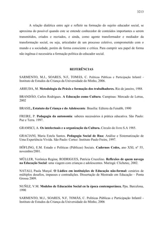 3213
A relação dialética entre agir e refletir na formação do sujeito educador social, se
aproxima do possível quando este se entende conhecedor de conteúdos importantes a serem
transmitidos, criados e recriados, e ainda, como agente transformador e mediador da
transformação social, ou seja, articulador de um processo coletivo, comprometido com o
mundo e a sociedade, porém de forma consciente e crítica. Para cumprir seu papel de forma
não ingênua é necessária a formação política do educador social.
REFERÊNCIAS
SARMENTO, M.J., SOARES, N.F, TOMÁS, C. Políticas Públicas e Participação Infantil -
Instituto de Estudos da Criança da Universidade do Minho, 2006.
ARRUDA, M. Metodologia da Práxis e formação dos trabalhadores. Rio de janeiro, 1988.
BRANDÃO, Carlos Rodrigues. A Educação como Cultura. Campinas: Mercado de Letras,
2002
BRASIL, Estatuto da Criança e do Adolescente. Brasília: Editora da Fenabb, 1990
FREIRE, P. Pedagogia da autonomia: saberes necessários à prática educativa. São Paulo:
Paz e Terra. 1997.
GRAMSCI, A. Os intelectuais e a organização da Cultura. Circulo do livro S.A 1985.
GRACIANI, Maria Estela Santos. Pedagogia Social de Rua: Análise e Sistematização de
Uma Experiência Vivida. São Paulo: Cortez: Instituto Paulo Freire, 1997.
HÖFLING, E.M. Estado e Políticas (Públicas) Sociais. Cadernos Cedes, ano XXI, nº 55,
novembro/2001.
MÜLLER, Verônica Regina; RODRIGUES, Patrícia Cruzelino. Reflexões de quem navega
na Educação Social: uma viagem com crianças e adolescentes. Maringá: Clichetec, 2002.
NATALI, Paula Marçal. O Lúdico em instituições de Educação não-formal: cenários de
múltiplos desafios, impasses e contradições. Dissertação de Mestrado em Educação – Ponta
Grossa 2009.
NUÑEZ, V.M. Modelos de Educación Social en la época contemporánea. Ppu. Barcelona,
1990
SARMENTO, M.J., SOARES, N.F, TOMÁS, C. Políticas Públicas e Participação Infantil -
Instituto de Estudos da Criança da Universidade do Minho, 2006
 