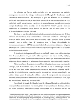 3202
As reflexões que fazemos estão motivadas pelo que encontramos na realidade
maringaense. A maioria das crianças e adolescentes de Maringá alvo da educação social
encontra-se institucionalizada. As instituições as quais nos referimos são as instancias
políticas e gestoras da educação, e dentre elas, basicamente as secretarias de educação e de
assistência social, seus programas e projetos. As ações diretas de educação ocorrem nos
espaços da educação formal (escola) e nos de educação “não-formal” 2
, que é o caso das
instituições de contraturno social públicas ou privadas que na maior parte são de
responsabilidade de segmentos religiosos.
Há ainda os que não estão institucionalizados, os meninos (as) da rua, com direitos
violados, em situação de maior vulnerabilidade e com quem deve haver a intervenção da
educação social. Esses, normalmente têm um contato com o conselho tutelar (primeira
atenção), com o abrigo (casa de passagem), com o fórum (determinação de
encaminhamentos), com o CRAS (centro de referência da assistência social), com a delegacia
(delitos) e com o centro de medidas socio-educativas (cumprindo penas). Mas há os que não
têm nenhuma dessas relações.
O atendimento à criança e ao adolescente na atualidade oferece como prática educativa
fora da escola, basicamente, atividades lúdico-esportivas e em menor medida, artísticas,
apresentando um caráter fortemente assistencialista. Os adultos que promovem as atividades
educativas são, em grande parte, voluntários, alguns contratados com ensino médio e superior.
Não se percebe em documentos nem na fala trivial de trabalhadores das secretarias de
educação, nem da assistência social, nem das entidades, o uso da terminologia educação
social. Por outra parte, existe um profissional concursado, denominado ‘Educador Social’,
que lhe foi exigido formação em ensino superior não específico, obtendo nas atribuições em
edital a função gestora de instituições públicas e setores do serviço social, mas em nenhum
momento atribuições voltadas diretamente ao atendimento ao público da educação social, seja
ele adulto, criança, adolescente, jovem ou idoso.
Na realidade da atuação do Educador Social da cidade de Maringá, no âmbito público,
este sujeito hoje se encontra em sua maioria, (8 dos 15 concursados), em disfunção, lotados
em outras secretarias, realizando atividades administrativas ou de assessoria na área do
2
As aspas estão postas para chamar a atenção sobre o uso dessa terminologia que tem sido contestada por alguns
autores. Muitas atividades consideradas não-formais como o contra-turno social, por exemplo, são plenamente
formalizadas. Ao serem chamadas de não-formais adquirem um status social inferior à educação escolar, que tem
sido assumida como “a” educação formal. As conseqüências práticas na política pública e social são enormes.
 