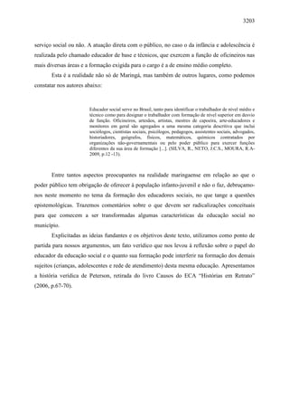 3203
serviço social ou não. A atuação direta com o público, no caso o da infância e adolescência é
realizada pelo chamado educador de base e técnicos, que exercem a função de oficineiros nas
mais diversas áreas e a formação exigida para o cargo é a de ensino médio completo.
Esta é a realidade não só de Maringá, mas também de outros lugares, como podemos
constatar nos autores abaixo:
Educador social serve no Brasil, tanto para identificar o trabalhador de nível médio e
técnico como para designar o trabalhador com formação de nível superior em desvio
de função. Oficineiros, artesãos, artistas, mestres de capoeira, arte-educadores e
monitores em geral são agregados a uma mesma categoria descritiva que inclui
sociólogos, cientistas sociais, psicólogos, pedagogos, assistentes sociais, advogados,
historiadores, geógrafos, físicos, matemáticos, químicos contratados por
organizações não-governamentais ou pelo poder público para exercer funções
diferentes da sua área de formação [...]. (SILVA, R., NETO, J.C.S., MOURA, R.A-
2009, p.12 -13).
Entre tantos aspectos preocupantes na realidade maringaense em relação ao que o
poder público tem obrigação de oferecer à população infanto-juvenil e não o faz, debruçamo-
nos neste momento no tema da formação dos educadores sociais, no que tange a questões
epistemológicas. Trazemos comentários sobre o que devem ser radicalizações conceituais
para que comecem a ser transformadas algumas características da educação social no
município.
Explicitadas as ideias fundantes e os objetivos deste texto, utilizamos como ponto de
partida para nossos argumentos, um fato verídico que nos levou à reflexão sobre o papel do
educador da educação social e o quanto sua formação pode interferir na formação dos demais
sujeitos (crianças, adolescentes e rede de atendimento) desta mesma educação. Apresentamos
a história verídica de Peterson, retirada do livro Causos do ECA “Histórias em Retrato”
(2006, p.67-70).
 