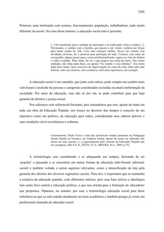 3205
Peterson, uma instituição com normas, funcionamento, população, trabalhadores, tudo muito
diferente da escola. No caso desse menino, a educação social esteve presente:
[...] fui transferido para a unidade de internação e só então pude voltar a sonhar.[...].
Novamente, o contato com a família, que passou a me visitar, conferiu-me forças
para tentar mudar de vida. Com uma estrutura melhor, ficava em contato com
atividades diversas, fiz o possível para participar de tudo. Comecei com aulas de
cavaquinho, depois passei para o curso profissionalizante, jogava no time de futebol
e voltei a estudar. Mais tarde, fui ver o que pegava nas aulas de teatro. Nas outras
unidades, não tinha nada disso, era apenas “Eu mando e você obedece”. Era muito
legal fazer teatro, fazia exercício de improvisação de cenas da vida, tinha toda uma
história, todo um contexto, uma existência, toda uma experiência, um exemplo.
A educação social é um caminho, que junto com outros, pode compor um cenário mais
viável para a inclusão de pessoas e categorias consideradas excluídas na atual conformação da
sociedade. Por meio da educação, mas não só por ela, se pode contribuir para que haja
garantia de direitos e justiça social.
Nos suleamos com referencial freireano, pois entendemos que este, apesar de tratar em
toda sua obra da Educação Popular, nos trouxe no decorrer dos tempos o conceito do ato
educativo como ato político, da educação para todos, considerando seus saberes prévios e
suas condições sócio-econômicas e culturais.
Curiosamente, Paulo Freire é uma das referencias sempre presentes na Pedagogia
Social forjada na Europa e na América Latina, apesar de nunca ter utilizado este
termo em seus escritos. [...] especialmente pela vertente da Educação Popular que
ele consagrou. (SILVA, R., NETO, J.C.S., MOURA, R.A., 2009, p.19).
A terminologia veio caminhando e se adequando aos tempos, deixando de ser
‘popular’ e passando a se concentrar em outras formas de educação (não-formal, informal,
social) e também voltada a outros aspectos relevantes, como a intensificação da luta pela
garantia dos direitos dos diversos segmentos sociais. Para nós, é importante que se mantenha
a essência da educação popular, com diferentes matizes, pois essa base teórica e ideológica
tem como foco central a educação política, o que nos orienta para a formação de educadores
que propomos. Optamos, no entanto, por usar a terminologia educação social para fazer
referência ao que se está usando atualmente no meio acadêmico e também porque já existe um
profissional chamado de educador social.
 
