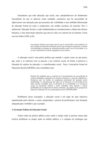 3206
Entendemos que toda educação seja social, mas, apropriando-nos do fundamento
foucaultiano de que as palavras criam realidade, assumimos que há necessidade de
adjetivarmos esta educação para que possamos dar visibilidade a uma realidade diferenciada
da educação formal tal como a conhecemos, nos moldes escolares, de estrutura ‘fixa’ e
tradicional. Educação Social é a ação fundamentada no reconhecimento e defesa dos direitos
humanos, é uma intervenção educativa que atua na vida e no contexto do ser humano. Como
nos traz Nuñez (1999, p.26):
Una práctica educativa que opera sobre lo que lo social define como problema. Es
decir, trabaja en territorios de frontera entre lo que las lógicas económicas y sociales
van definiendo en términos de inclusión/exclusión social, con el fin de paliar o, en
su caso, transformar los efectos segregativos en los sujetos.
A educação social é uma práxis política que entende o sujeito como ser que pensa,
age, sente e se relaciona com as pessoas e seu contexto social, de forma a promover a
formação de sujeitos da educação e a transformação social. Para a Asociación Estatal de
Educación Social (ASEDES), esta é entendida como:
Derecho del ciudadano que se concreta en el reconocimiento de una profesión de
carácter pedagógico, generadora de contextos educativos y acciones mediadoras y
formativas, que son ámbito de competencia profesional del educador social,
posibilitando: La incorporación del sujeto de la educación a la diversidad de las
redes sociales, entendida como el desarrollo de la sociabilidad y la circulacion
social; La promoción cultural y social, entendida como apertura a nuevas
posibilidades de la adquisición de bienes culturales, que amplío en las perspectivas
educativas, laborales, de ocio y participación social. (ASEDES,2008).
Partilhamos dessa concepção: a educação social é um lugar de ação educativa
impulsionada pelos direitos a serem conquistados e precisa de profissionais com formação
adequada para o trabalho a que se propõe.
A Formação Política do Educador Social
Vamos tratar da política pública como sendo o campo onde as pessoas atuam para
resolver problemas ou propor ações no âmbito público, é o conjunto de estratégias que
 