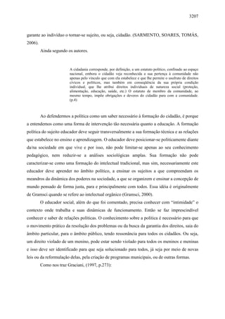 3207
garante ao indivíduo o tornar-se sujeito, ou seja, cidadão. (SARMENTO, SOARES, TOMÁS,
2006).
Ainda segundo os autores.
A cidadania corresponde, por definição, a um estatuto político, confinado ao espaço
nacional, embora o cidadão veja reconhecida a sua pertença à comunidade não
apenas pelo vínculo que com ela estabelece e que lhe permite o usufruto de direitos
cívicos e políticos, mas também em conseqüência da sua própria condição
individual, que lhe atribui direitos individuais de natureza social (proteção,
alimentação, educação, saúde, etc.) O estatuto de membro da comunidade, ao
mesmo tempo, impõe obrigações e deveres do cidadão para com a comunidade.
(p.4)
Ao defendermos a política como um saber necessário à formação do cidadão, é porque
a entendemos como uma forma de intervenção tão necessária quanto a educação. A formação
política do sujeito educador deve seguir transversalmente a sua formação técnica e as relações
que estabelece no ensino e aprendizagem. O educador deve posicionar-se politicamente diante
da/na sociedade em que vive e por isso, não pode limitar-se apenas ao seu conhecimento
pedagógico, nem reduzir-se a análises sociológicas amplas. Sua formação não pode
caracterizar-se como uma formação do intelectual tradicional, mas sim, necessariamente este
educador deve aprender no âmbito político, a ensinar os sujeitos a que compreendam os
meandros da dinâmica dos poderes na sociedade, a que se organizem e ensinar a concepção de
mundo pensado de forma justa, para e principalmente com todos. Essa idéia é originalmente
de Gramsci quando se refere ao intelectual orgânico (Gramsci, 2000).
O educador social, além do que foi comentado, precisa conhecer com “intimidade” o
contexto onde trabalha e suas dinâmicas de funcionamento. Então se faz imprescindível
conhecer e saber de relações políticas. O conhecimento sobre a política é necessário para que
o movimento prático da resolução dos problemas ou da busca da garantia dos direitos, saia do
âmbito particular, para o âmbito público, tendo ressonância para todos os cidadãos. Ou seja,
um direito violado de um menino, pode estar sendo violado para todos os meninos e meninas
e isso deve ser identificado para que seja solucionado para todos, já seja por meio de novas
leis ou da reformulação delas, pela criação de programas municipais, ou de outras formas.
Como nos traz Graciani, (1997, p.273):
 