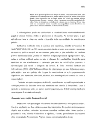 3208
Apesar de as políticas públicas de atenção à criança e ao adolescente terem sido
amplamente discutidas pelos vários setores sociais e políticos durante essa última
década, temos percebido que no Brasil ainda não existe uma cultura política
democrática que formule e sustente valores e ações que consolidem a cidadania de
todos. Todas as iniciativas profundamente válidas dos movimentos, fóruns, etc.,
ainda não conseguiram alterar o quadro das desigualdades sociais brasileiras em
geral e muito menos as referentes ás crianças e adolescentes.
A cultura política precisa ser desenvolvida e a academia deve assumir também esse
papel de ensinar política a todos os professores e educadores. Ao mesmo tempo, o que
defendemos é que a criança na escola e fora dela, tenha oportunidades de aprendizagem
política.
Politizar-se é entender como a sociedade está organizada, entender as “questões de
fundo” (HOFLING, 2001, p. 30), ou seja, as estratégias de governo, os segmentos e estruturas
do contexto político no qual nos encontramos, pois esta é a base definidora do caminho
político de uma sociedade. Quando nos referimos à organização social, é porque damos aqui,
ênfase a política (pública) social, ou seja, o educador deve conhecê-las, difundi-las para
contribuir na sua transformação e construção por meio de mobilizações populares e
reivindicações que levem à conquista de direitos. É como podemos verificar em
Schwartzman, (2004, p.01) “Políticas públicas são estabelecidas, em suas linhas mais gerais,
pela política, mas só a política não é capaz de transformá-las em ações governamentais
específicas. Elas dependem, além disto, dos fatos, e da maneira pela qual os fatos são vistos e
interpretados”.
Passamos nos tópicos seguintes a defender entendimentos necessários para compor a
formação política do educador social que trabalhará com crianças e adolescentes. Dada a
restrição ao tamanho do texto, nos atemos a aspectos parciais, que definitivamente significam
somente parte de um todo mais amplo.
O educador como sujeito da educação social
O educador é um personagem fundamental na cena composta da educação social ideal.
Ele deve ser alguém que faça a diferença, que fique na memória dos meninos e meninas como
alguém que acreditou, estimulou, apresentou caminhos, ensinou sobre coisas grandes e
pequenas da vida, ensinou ou reacendeu a esperança, e ainda, generosamente deu/recebeu
afeto nessa relação. Nosso menino Peterson cruzou com uma educadora dessas:
 