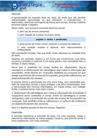 Estratégia OAB www.estrategiaconcursos.com.br 10 de 17
REDAÇÃO JURÍDICA
PARTE 01
Clareza
A apresentação da resposta deve ser clara, de modo que não permita
interpretações equivocadas ou que dificultem o entendimento. O
examinador, diante do contingente de textos para corrigir, fará seu trabalho
de forma rápida e objetiva.
Desse modo, num primeiro momento devemos primar:
 pelo uso de termos acessíveis
 pela redação de orações na ordem direta
sujeito + verbo + predicado
 pela escrita de frases curtas, evitando o excesso de adjetivos
 pela redação simples e objetiva, sem rebuscamentos e
ambiguidades
São orientações simples, mas que farão muita diferença no resultado final
do texto.
Vejamos um exemplo, relativo a um Curso que ministramos, cujo tema
envolvia o combate à violência. É um tema aberto, mas exemplifica bem a
clareza. O aluno redigiu:
Para que o combate ao crime venha ser alcançado, faz-se
necessário a elaboração de estratégias que visem à educação da
sociedade, onde devem ser incluídas também as crianças no que
tange a proibição de armas de brinquedo, pois pode influenciar no
desenvolvimento da mesma.
O excerto acima é estruturado em uma única frase, com expressões que,
além de incorretas, tornam o texto ambíguo e de difícil compreensão. Com
a estruturação das mesmas informações, em frases curtas, com redação
direta, é possível tornar mais claro o texto:
A elaboração de estratégias que visem à educação da sociedade é
necessária para combater o crime. Entre as estratégias a serem
utilizadas, está a proibição de venda de armas de brinquedos às
crianças. Essa medida evita a influência e a cultura da violência
no desenvolvimento dos menores.
Esse é o objetivo quando se fala em clareza. Sigamos!
Concisão
A concisão reporta-se à extensão do texto. Em uma resposta, redigir o
máximo de informações no menor espaço é positivo, pois permite tornar o
texto substancial, com mais conteúdo.
 