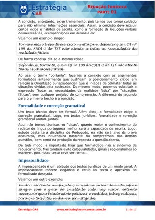 Estratégia OAB www.estrategiaconcursos.com.br 11 de 17
REDAÇÃO JURÍDICA
PARTE 01
A concisão, entretanto, exige treinamento, pois temos que tomar cuidado
para não eliminar informações essenciais. Assim, a concisão deve excluir
certos vícios e hábitos de escrita, como a formação de locuções verbais
desnecessárias, exemplificações em demasia etc.
Vejamos um exemplo singelo.
Formulamos o presente exercício mental para defender que a OJ nº
199 da SBDI-1 do TST não atende a todas as necessidades da
realidade fática.
De forma concisa, diz-se a mesma coisa:
Defende-se, portanto, que a OJ nº 199 da SBDI-1 do TST não atente
todas as situações fáticas.
Ao usar o termo “portanto”, fazemos a conexão com os argumentos
formulados anteriormente que justificam o posicionamento crítico em
relação à Orientação Jurisprudencial, que é incapaz de colmatar todas as
situações vividas pela sociedade. Do mesmo modo, podemos substituir a
expressão “todas as necessidades da realidade fática” por “situações
fáticas”, sem qualquer prejuízo de compreensão. A diferença do segundo
para o primeiro trecho é a concisão.
Formalidade e correção gramatical
Um texto técnico deve ser formal. Além disso, a formalidade exige a
correção gramatical. Logo, em textos jurídicos, formalidade e correção
gramatical andam juntas.
Aqui não temos técnicas ou “dicas”, quanto maior o conhecimento do
redator de língua portuguesa melhor será a capacidade de escrita. Logo,
estude bastante a disciplina de Português, ela não será alvo da prova
discursiva, mas influenciará bastante na compreensão das demais
questões, bem como na produção da resposta à questão aberta.
De todo modo, é importante fixar que formalidade não é sinônimo de
rebuscamento. Mas também evite coloquialidades, gírias e regionalismos ao
escrever, pois nosso texto deve ser formal.
Impessoalidade
A impessoalidade é um atributo dos textos jurídicos de um modo geral. A
impessoalidade confere elegância e estilo ao texto e aproxima da
formalidade desejada.
Vejamos um outro exemplo:
Sendo a violência um flagelo que assola a sociedade e esta sofre e
sangra com o grau de crueldade cada vez maior, entendo
necessário que o Estado adote políticas e medidas, talvez radicais,
para que tais fatos venham a ser mitigados.
 