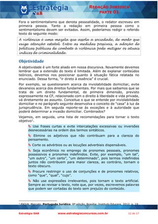 Estratégia OAB www.estrategiaconcursos.com.br 12 de 17
REDAÇÃO JURÍDICA
PARTE 01
Fora o sentimentalismo que denota pessoalidade, o redator escreveu em
primeira pessoa. Tanto a redação em primeira pessoa como o
sentimentalismo devem ser evitados. Assim, poderíamos redigir o referido
texto do seguinte modo:
A violência é uma mazela que assola a sociedade, de modo que
exige atenção estatal. Entre as medidas possíveis, a adoção de
políticas públicas de combate à violência pode mitigar os atuais
índices de criminalidade.
Objetividade
A objetividade é um forte aliado em nossa discursiva. Novamente devemos
lembrar que a extensão do texto é limitada. Além de explanar conteúdos
teóricos, devemos nos posicionar quanto à situação fática relatada no
enunciado. Dessa forma, “ir direto à essência” é crucial.
Por exemplo, se questionarem acerca da inviolabilidade domiciliar, evite
devaneios acerca dos direitos fundamentais. Por mais que saibamos que se
trata de um direito fundamental, de primeira dimensão, previsto
expressamente na CF, relacionado com o direito à liberdade e vida privada,
vá diretamente ao assunto. Conceitue o que se entende por inviolabilidade
domiciliar e no parágrafo seguinte desenvolva o conceito de “casa” à luz da
jurisprudência. Em seguida reporte-se às exceções e à autoridade que
poderá determinar a invasão domiciliar. Combinados?
Vejamos, em seguida, uma lista de recomendações para tornar o texto
objetivo1.
 Use frases curtas e evite intercalações excessivas ou inversões
desnecessárias na ordem dos termos sintáticos.
 Elimine os adjetivos que não contribuam para a clareza do
pensamento.
 Corte os advérbios ou as locuções adverbiais dispensáveis.
 Seja econômico no emprego de pronomes pessoais, pronomes
possessivos e pronomes indefinidos. Evite, por exemplo, “um tal”,
“um outro”, “um certo”, “um determinado”, pois termos indefinidos
juntos não contribuem para maior clareza, ao contrário, tornam o
texto obscuro.
 Procure restringir o uso de conjunções e de pronomes relativos,
como “que”, “qual”, “cujo”.
 Não use expressões irrelevantes, pois tornam o texto artificial.
Sempre ao revisar o texto, note que, por vezes, escrevemos palavras
que podem ser cortadas do texto sem prejuízo do conteúdo.
1
PAIVA, Marcelo. Português Jurídico. 8ª edição, Brasília: Instituto Educere, 2012, p. 19.
 