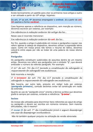 Estratégia OAB www.estrategiaconcursos.com.br 14 de 17
REDAÇÃO JURÍDICA
PARTE 01
Existe tecnicamente um padrão para citar os primeiros nove artigos e outro
a ser utilizado a partir do 10º artigo. Vejamos:
Do art. 1º ao art. 9º devemos empregador o ordinal. Já a partir do art.
10 usamos a forma cardinal.
Caso façamos apenas a referência ao dispositivo, sem menção ao número,
devemos escrever por extenso, por exemplo:
Em referência à redação anterior do artigo da lei...
Nesse caso é incorreto mencionar:
Em referência à redação anterior do art. da lei...
Por fim, quando o artigo é subdividido em incisos e parágrafos e quiser nos
referir apenas à cabeça do dispositivo, devemos utilizar a expressão latina
caput. Como em nossa prova não temos o recurso do itálico, devemos
colocá-lo entre aspas por não se tratar de uma palavra do nosso idioma
padrão.
Parágrafos
Os parágrafos constituem subdivisões de assuntos dentro de um mesmo
artigo. Devemos nos referir aos parágrafos com o símbolo “§”, que deverá
anteceder o número do referido parágrafo. Por exemplo:
O §1º do art. 791 da CLT permite a constituição de advogado a
requerimento do advogado em audiência.
Está incorreta a menção:
O § primeiro do art. 791 da CLT permite a constituição de
advogado a requerimento do advogado em audiência.
Não haveria, por outro lado, prejuízo em redigir tudo por extenso
(parágrafo primeiro), contudo devemos evitar tal construção em razão
da extensão.
Quanto ao uso do “parágrafo único” orienta a técnica jurídica que devemos
grafá-lo sempre por extenso, evitando a referência: “§ único”.
Incisos
Os incisos são utilizados para discriminar itens referentes ao caput do artigo
ou parágrafo e devem ser escritos em números romanos. Sem maiores
dificuldades, não é mesmo?
O inciso II do art. 7º da Constituição prevê o seguro-desemprego
em caso de desemprego involuntário.
Não há também qualquer prejuízo na utilização da versão abreviada:
 