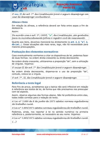 Estratégia OAB www.estrategiaconcursos.com.br 15 de 17
REDAÇÃO JURÍDICA
PARTE 01
O inc. II do art. 7º da Constituição prevê o seguro-desemprego em
caso de desemprego involuntário.
Alíneas e Itens
Em relação às alíneas, a referência deverá ser feita entre aspas a fim de
destacá-la.
Assim:
De acordo com o art. 5ª, LXXVI, “a”, da Constituição, são gratuitos
para os reconhecidamente pobres o registro civil de nascimento.
Quanto aos itens, devemos mencioná-los diretamente (o art. 1, I, “a”, 1,
da Lei...). Essas situações são mais raras, logo, não há necessidade para
maiores preocupações.
Pontuação dos elementos normativos
Caso eventualmente venhamos a citar os dispositivos de lei, podemos fazer
de duas formas: na ordem direta crescente ou direta decrescente.
Na ordem direta crescente, utilizaremos a preposição “de”, sem a utilização
de vírgulas. Vejamos:
O inciso II do art. 7º da Constituição prevê o seguro-desemprego.
Na ordem direta decrescente, dispensa-se o uso da preposição “de”,
contudo, coloca-se a vírgula.
O art. 7º, II, da Constituição prevê o seguro-desemprego.
Referência a texto legal
Para fins de prova, acreditamos que a banca não será inflexível em relação
à referência aos textos de lei, de forma que não precisamos nos preocupar
com tal aspecto.
Assim, observe algumas das formas abaixo. Não há preferência entre elas,
todas estão corretas para a redação do texto.
A Lei nº 5.889 de 8 de junho de 1973 estatui normas reguladoras
do trabalho rural.
A Lei nº 5.889/1973 estatui normas reguladoras do trabalho rural.
Podemos, ainda, nos reportar à lei no sentido numérico na primeira
referência e, posteriormente, se necessário ao seu nome. Vejamos:
A Lei nº 5.889/1973 estatui normas reguladoras do trabalho rural.
(...)
 