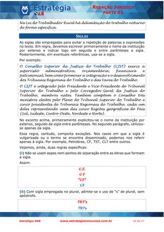 Estratégia OAB www.estrategiaconcursos.com.br 16 de 17
REDAÇÃO JURÍDICA
PARTE 01
Na Lei do Trabalhador Rural há delimitação do trabalho noturno
de forma específica.
SIGLAS
As siglas são empregadas para evitar a repetição de palavras e expressões
no texto. Em regra, devemos escrever primeiramente o nome da instituição
por extenso e indicar logo em seguida e entre parênteses a sigla.
Posteriormente, em eventuais referências, usa-se a sigla.
Por exemplo:
O Conselho Superior da Justiça do Trabalho (CJST) exerce a
supervisão administrativa, orçamentária, financeira e
patrimonial, bem como promover a integração e o desenvolvimento
dos Tribunais Regionais do Trabalho e das Varas do Trabalho.
O CSJT é integrado pelo Presidente e Vice-Presidente do Tribunal
Superior do Trabalho e pelo Corregedor-Geral da Justiça do
Trabalho, membros natos. Também compõem o Conselho três
ministros eleitos pelo Pleno do Tribunal Superior do Trabalho e
cinco presidentes de Tribunais Regionais do Trabalho, cada um
deles representando uma das cinco Regiões geográficas do País
(Sul, Sudeste, Centro-Oeste, Nordeste e Norte).
No excerto acima, primeiramente explicitou-se o nome da instituição por
extenso, seguido da sigla entre parênteses. No segundo parágrafo, utilizou-
se apenas da sigla.
Essa regra, contudo, comporta exceções. Nos casos em que a sigla é
vulgarizada ou o termo se encontra disseminado, podemos nos referir
apenas à sigla. Por exemplo, Petrobras, CF, TST, CLT entre outros.
Vejamos, ainda, duas regras específicas:
(i) Não se usam aspas nem pontos de separação entre as letras que formam
a sigla.
Assim:
C.F.
C F
“CF”
CF
(ii) Com sigla empregada no plural, admite-se o uso de “s” de plural, sem
apóstrofo.
TRT’s
TRTs
 