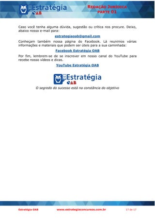 Estratégia OAB www.estrategiaconcursos.com.br 17 de 17
REDAÇÃO JURÍDICA
PARTE 01
Caso você tenha alguma dúvida, sugestão ou crítica nos procure. Deixo,
abaixo nosso e-mail para:
estrategiaoab@gmail.com
Conheçam também nossa página do Facebook. Lá reunimos várias
informações e materiais que podem ser úteis para a sua caminhada:
Facebook Estratégia OAB
Por fim, lembrem-se de se inscrever em nosso canal do YouTube para
recebe nosso vídeos e dicas.
YouTube Estratégia OAB
O segredo do sucesso está na constância do objetivo
 