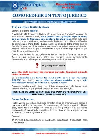 Estratégia OAB www.estrategiaconcursos.com.br 2 de 17
REDAÇÃO JURÍDICA
PARTE 01
COMOREDIGIRUMTEXTOJURÍDICO
ORIENTAÇÕES DE REDAÇÃO MANUSCRITA DE TEXTOS
Tipo da letra e limites textuais
Escreva de forma legível!
O edital do XIX Exame de Ordem não especifica se é obrigatório o uso de
letra cursiva. Dessa forma, você poderá usar qualquer tipo de letra,
seja cursiva, de forma ou uma mistura dos dois tipos. Caso opte pela
pelo uso da letra de forma, lembre-se de destacar com cuidado maiúsculas
de minúsculas. Para tanto, basta inserir a primeira letra maior que as
demais da palavra inicial da frase ou quando se referir a um substantivo
próprio. Resumindo, o que é importante é que o texto seja legível e que
cada letra seja inequívoca.
Quanto aos limites do texto, devemos ter em mente a folha de respostas.
Tudo o que estiver para além da margem será sumariamente
desconsiderado. Não é permitido ultrapassar os limites textuais.
O que significa isso?
Você não pode escrever nas margens do texto, tampouco além do
limite de linhas.
Se a quantidade de linhas for insuficiente para o seu rascunho
ADAPTE seu texto, corte palavras desnecessárias e que não
acrescentem conteúdo ao texto ou aperte a letra!
Qualquer trecho escrito fora das linhas demarcadas pela banca será
desconsiderado, o que poderá prejudicar muito sua redação.
RESPEITE OS LIMITES TEXTUAIS SOB PENA DE PERDER PONTOS
IMPORTANTES NA SUA PROVA.
Correção de erros
Muitas vezes, ao redigir podemos cometer erros no momento de passar o
texto para a folha de respostas. Se isso ocorrer, não entre em pânico! Nesse
caso, basta fazer um traço em cima da palavra, pontuação ou expressão
equivocada. O examinador considerará como não escrita. A seguir escreva
a palavra correta e siga seu texto.
Exemplo:
O Direito Constitucional é diciplina disciplina orientada pela
democracia.
 