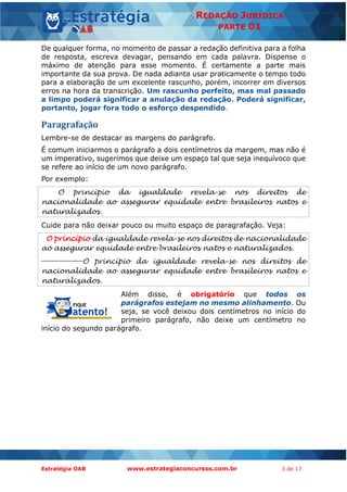 Estratégia OAB www.estrategiaconcursos.com.br 3 de 17
REDAÇÃO JURÍDICA
PARTE 01
De qualquer forma, no momento de passar a redação definitiva para a folha
de resposta, escreva devagar, pensando em cada palavra. Dispense o
máximo de atenção para esse momento. É certamente a parte mais
importante da sua prova. De nada adianta usar praticamente o tempo todo
para a elaboração de um excelente rascunho, porém, incorrer em diversos
erros na hora da transcrição. Um rascunho perfeito, mas mal passado
a limpo poderá significar a anulação da redação. Poderá significar,
portanto, jogar fora todo o esforço despendido.
Paragrafação
Lembre-se de destacar as margens do parágrafo.
É comum iniciarmos o parágrafo a dois centímetros da margem, mas não é
um imperativo, sugerimos que deixe um espaço tal que seja inequívoco que
se refere ao início de um novo parágrafo.
Por exemplo:
O princípio da igualdade revela-se nos direitos de
nacionalidade ao assegurar equidade entre brasileiros natos e
naturalizados.
Cuide para não deixar pouco ou muito espaço de paragrafação. Veja:
O princípio da igualdade revela-se nos direitos de nacionalidade
ao assegurar equidade entre brasileiros natos e naturalizados.
O princípio da igualdade revela-se nos direitos de
nacionalidade ao assegurar equidade entre brasileiros natos e
naturalizados.
Além disso, é obrigatório que todos os
parágrafos estejam no mesmo alinhamento. Ou
seja, se você deixou dois centímetros no início do
primeiro parágrafo, não deixe um centímetro no
início do segundo parágrafo.
 