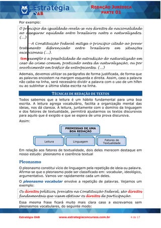 Estratégia OAB www.estrategiaconcursos.com.br 4 de 17
REDAÇÃO JURÍDICA
PARTE 01
Por exemplo:
O princípio da igualdade revela-se nos direitos de nacionalidade
ao assegurar equidade entre brasileiros natos e naturalizados.
(...)
A Constituição Federal mitiga o princípio citado ao prever
tratamento diferenciado entre brasileiros em situações
excepcionais (...).
Um exemplo é a possibilidade de extradição do naturalizado em
caso de crime comum, praticado antes da naturalização, ou por
envolvimento em tráfico de entorpecentes. (...)
Ademais, devemos utilizar os parágrafos de forma justificada, de forma que
as palavras encostem na margem esquerda e direita. Assim, caso a palavra
não caiba na linha, será necessário dividir a palavra com o uso de um hífen
ou ao sublinhar a última sílaba escrita na linha.
TÉCNICAS DE REDAÇÃO DE TEXTOS
Todos sabemos que a leitura é um hábito fundamental para uma boa
escrita. A leitura agrega vocabulário, facilita a organização mental das
ideias, nos dá clareza. A leitura, juntamente com o domínio da linguagem
e dos fatores de textualidade, permitirá ajustarmos os textos discursivos
para aquilo que é exigido e que se espera de uma prova discursiva.
Assim:
Em relação aos fatores de textualidade, dois deles merecem destaque em
nosso estudo: pleonasmo e coerência textual
Pleonasmo
O pleonasmo constitui vício de linguagem pela repetição de ideia ou palavra.
Afirma-se que o pleonasmo pode ser classificado em: vocabular, ideológico,
argumentativo. Vamos ver rapidamente cada um deles.
O pleonasmo vocabular envolve a repetição de palavras. Vejamos um
exemplo:
Os direitos políticos, previstos na Constituição Federal, são direitos
fundamentais que visam efetivar os direitos de participação.
Essa mesma frase ficará muito mais clara caso a escrevamos sem
pleonasmos vocabulares, do seguinte modo:
PREMISSAS DE UMA
BOA REDAÇÃO
Leitura Linguagem
Fatores de
Textualidade
 