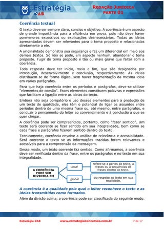 Estratégia OAB www.estrategiaconcursos.com.br 7 de 17
REDAÇÃO JURÍDICA
PARTE 01
Coerência textual
O texto deve ser sempre claro, conciso e objetivo. A coerência é um aspecto
de grande importância para a eficiência em prova, pois não deve haver
pormenores excessivos ou explicações desnecessárias. Todas as ideias
apresentadas devem ser relevantes para o tema proposto e relacionadas
diretamente a ele.
A originalidade demonstra sua segurança e faz um diferencial em meio aos
demais textos. Só não se pode, em aspecto nenhum, abandonar o tema
proposto. Fugir do tema proposto é tão ou mais grave que faltar com a
coerência.
Toda resposta deve ter início, meio e fim, que são designados por
introdução, desenvolvimento e conclusão, respectivamente. As ideias
distribuem-se de forma lógica, sem haver fragmentação da mesma ideia
em vários parágrafos.
Para que haja coerência entre os períodos e parágrafos, deve-se utilizar
“elementos de coesão”. Esses elementos constituem palavras e expressões
que facilitam a ligação entre as ideias do texto.
Embora não seja obrigatório o uso desses elementos para a produção de
um texto de qualidade, eles têm o potencial de ligar os assuntos entre
períodos dentro de uma mesma frase ou, até mesmo, entre parágrafos, e
conduzir o pensamento do leitor ao convencimento e à conclusão a que se
quer chegar.
A coerência pode ser compreendida, portanto, como “fazer sentido”. Um
texto será coerente se fizer sentido em sua integralidade, bem como se
cada frase e parágrafos fizerem sentido dentro do texto.
Tecnicamente, coerência envolve a análise de relevância e acessibilidade.
Será coerente o texto se as informações trazidas forem relevantes e
acessíveis para a compreensão da mensagem.
Desse modo, um texto coerente faz sentido. Como afirmamos, a coerência
deve ser verificada dentro da frase, entre os parágrafos e no texto em sua
integralidade.
A coerência é a qualidade pela qual o leitor reconhece o texto e as
ideias transmitidas como formados.
Além da divisão acima, a coerência pode ser classificada do seguinte modo.
A COERÊNCIA
PODE SER
DIVIDIDA EM
local
refere-se a partes do texto, a
frases ou a sequências de
frases dentro do texto.
global
diz respeito ao texto em sua
totalidade.
 