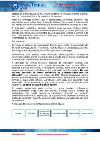 Estratégia OAB www.estrategiaconcursos.com.br 9 de 17
REDAÇÃO JURÍDICA
PARTE 01
esforço de simplificação, com o intuito de tornar a linguagem clara e direta,
sem os rebuscamentos e formalismos de outrora.
Além da formação técnica, que é pressuposto, devemos, portanto, nos
aperfeiçoar para redigir bem. O ato de escrever bem exige a organização
das ideias, de técnicas e métodos que desenvolveremos ao longo do curso.
A linguagem jurídica é peculiar. Existem palavras que, embora sejam
usadas por todos num sentido comum, no universo do direito possuem um
sentido específico. Isso demonstra que a linguagem jurídica é técnica e da
qual não podemos nos afastar sob pena de transmitir informações
incompletas ou imprecisas.
Por exemplo:
Verifica-se espécie de mandado tácito que, embora admitido do
Direito Processual do Trabalho, não permite o substabelecimento,
em razão da impossibilidade de se provar a outorga.
Dificilmente uma pessoa sem formação técnico-jurídica conseguiria
interpretar a frase acima integralmente. É muito provável que compreenda
a informação parcial ou de maneira incompleta.
A utilização de termos técnicos, próprios da linguagem jurídica, não
representa, entretanto, uma redação rebuscada, com termos difíceis,
arcaicos e pouco acessíveis. A linguagem jurídica, assim como as demais
espécies de linguagem, destina-se à transmissão de informações. De que
adianta escrever de forma rebuscada se o destinatário não for
atingido? Isso repercute em provas da OAB! Muitos candidatos, com o
anseio de demonstrar que possuem conhecimento, abusam na utilização de
termos e expressões difíceis. Acreditam, com isso, que causarão "boa
impressão" no examinador, o que poderá render uma pontuação mais
favorável. Engana-se quem pensa assim!
A escrita rebuscada pode tornar o texto prolixo, enfadonho,
demasiadamente longo. Caso isso ocorra, o efeito será o inverso do
pretendido. Pior ainda quando o candidato "inventa" ou "arrisca"
determinada palavra ou expressão. Se a palavra não representar o que se
pretende transmitir, haverá, além de tudo, desconto na avaliação por erro
de conteúdo.
A redação deverá ser orientada pelos pilares abaixo.
clareza concisão
formalidade
e correção
gramatical
impessoalidade objetividade simplicidade
 