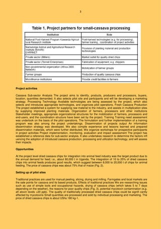 3
Project activities
Cassava Sub-sector Analysis The project aims to identify, products, producers and processors, buyers,
location, quantities demanded. It also selects pilot site and participants and will be developing a marketing
strategy. Processing Technology Available technologies are being assessed by the project, which also
selects and introduces appropriate technologies, and organizes pilot operations. Fresh Cassava Production
The project established a system for supplying raw material to the industry, and assists in multiplication sites
by supplying improved planting materials. Organization of farmers, processors and other institutions
Stakeholder meetings, appropriate organizational structures for the mobilization of farmers, processors and
end-users, and the coordination structure have been set by the project. Training Training need assessment
was undertook on the basis of the pilot operations. The formulation and further implementation of a training
program was also among the project undertakings. Dissemination of projects output An information
dissemination strategy was developed. We also compile experience and lessons learned and prepared
dissemination materials, which were further distributed. We organize workshops for prospective participants
in project activities Project implementation, monitoring, evaluation and impact assessment The project has
established a reference data for sub-sector analysis. It also undertakes research to determine the factors infl
uencing the adoption of introduced cassava production, processing and utilization technology, and will assess
their impacts.
Opportunities
At the project level dried cassava chips for integration into animal feed industry was the target product due to
the annual demand for feed; i.e., about 80,000 t in Uganda. The integration of 10 to 25% of dried cassava
chips into animal feeds produces good results, which suggest between 8,000 to 20,000 t of chips for animal
feeding. The price of cassava chips was about 75% that of maize (Fig. 2).
Setting up of pilot sites
Traditional practices are used for manual peeling, slicing, drying and milling. Farmgates and local markets are
the sale points for cassava and its based products. Effects of traditional practices We are researching issues
such as use of simple tools and occupational hazards, drying of cassava chips (which takes 5 to 7 days
depending on the weather), the reasons for poor quality chips (Fig. 3), potential mycotoxin contamination (e.g.
afl atoxin levels >20 ppb). The quality of traditionally processed dried cassava chips could be signifi cantly
affected by mycotoxins Small quantities are processed and sold by individual processing and marketing. The
price of dried cassava chips is about UShs 180 kg-1.
 