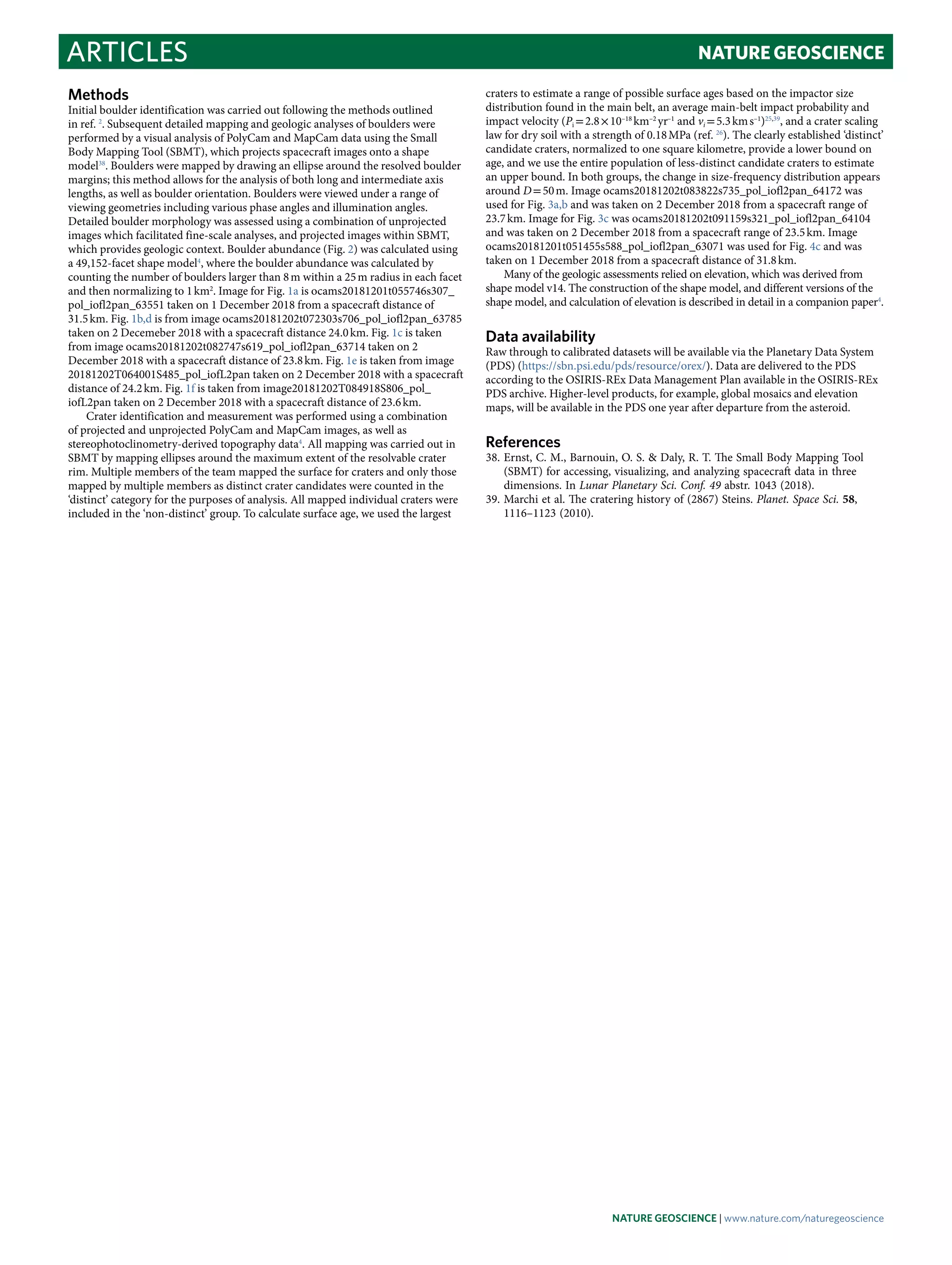 Articles NaTuRE GEOScIEncE
craters to estimate a range of possible surface ages based on the impactor size
distribution found in the main belt, an average main-belt impact probability and
impact velocity (Pi = 2.8 × 10–18
 km–2
 yr–1
and vi = 5.3 km s–1
)25,39
, and a crater scaling
law for dry soil with a strength of 0.18 MPa (ref. 26
). The clearly established ‘distinct’
candidate craters, normalized to one square kilometre, provide a lower bound on
age, and we use the entire population of less-distinct candidate craters to estimate
an upper bound. In both groups, the change in size-frequency distribution appears
around D = 50 m. Image ocams20181202t083822s735_pol_iofl2pan_64172 was
used for Fig. 3a,b and was taken on 2 December 2018 from a spacecraft range of
23.7 km. Image for Fig. 3c was ocams20181202t091159s321_pol_iofl2pan_64104
and was taken on 2 December 2018 from a spacecraft range of 23.5 km. Image
ocams20181201t051455s588_pol_iofl2pan_63071 was used for Fig. 4c and was
taken on 1 December 2018 from a spacecraft distance of 31.8 km.
Many of the geologic assessments relied on elevation, which was derived from
shape model v14. The construction of the shape model, and different versions of the
shape model, and calculation of elevation is described in detail in a companion paper4
.
Data availability
Raw through to calibrated datasets will be available via the Planetary Data System
(PDS) (https://sbn.psi.edu/pds/resource/orex/). Data are delivered to the PDS
according to the OSIRIS-REx Data Management Plan available in the OSIRIS-REx
PDS archive. Higher-level products, for example, global mosaics and elevation
maps, will be available in the PDS one year after departure from the asteroid.
References
	38.	Ernst, C. M., Barnouin, O. S. & Daly, R. T. The Small Body Mapping Tool
(SBMT) for accessing, visualizing, and analyzing spacecraft data in three
dimensions. In Lunar Planetary Sci. Conf. 49 abstr. 1043 (2018).
	39.	Marchi et al. The cratering history of (2867) Steins. Planet. Space Sci. 58,
1116–1123 (2010).
Methods
Initial boulder identification was carried out following the methods outlined
in ref. 2
. Subsequent detailed mapping and geologic analyses of boulders were
performed by a visual analysis of PolyCam and MapCam data using the Small
Body Mapping Tool (SBMT), which projects spacecraft images onto a shape
model38
. Boulders were mapped by drawing an ellipse around the resolved boulder
margins; this method allows for the analysis of both long and intermediate axis
lengths, as well as boulder orientation. Boulders were viewed under a range of
viewing geometries including various phase angles and illumination angles.
Detailed boulder morphology was assessed using a combination of unprojected
images which facilitated fine-scale analyses, and projected images within SBMT,
which provides geologic context. Boulder abundance (Fig. 2) was calculated using
a 49,152-facet shape model4
, where the boulder abundance was calculated by
counting the number of boulders larger than 8 m within a 25 m radius in each facet
and then normalizing to 1 km2
. Image for Fig. 1a is ocams20181201t055746s307_
pol_iofl2pan_63551 taken on 1 December 2018 from a spacecraft distance of
31.5 km. Fig. 1b,d is from image ocams20181202t072303s706_pol_iofl2pan_63785
taken on 2 Decemeber 2018 with a spacecraft distance 24.0 km. Fig. 1c is taken
from image ocams20181202t082747s619_pol_iofl2pan_63714 taken on 2
December 2018 with a spacecraft distance of 23.8 km. Fig. 1e is taken from image
20181202T064001S485_pol_iofL2pan taken on 2 December 2018 with a spacecraft
distance of 24.2 km. Fig. 1f is taken from image20181202T084918S806_pol_
iofL2pan taken on 2 December 2018 with a spacecraft distance of 23.6 km.
Crater identification and measurement was performed using a combination
of projected and unprojected PolyCam and MapCam images, as well as
stereophotoclinometry-derived topography data4
. All mapping was carried out in
SBMT by mapping ellipses around the maximum extent of the resolvable crater
rim. Multiple members of the team mapped the surface for craters and only those
mapped by multiple members as distinct crater candidates were counted in the
‘distinct’ category for the purposes of analysis. All mapped individual craters were
included in the ‘non-distinct’ group. To calculate surface age, we used the largest
Nature Geoscience | www.nature.com/naturegeoscience
 
