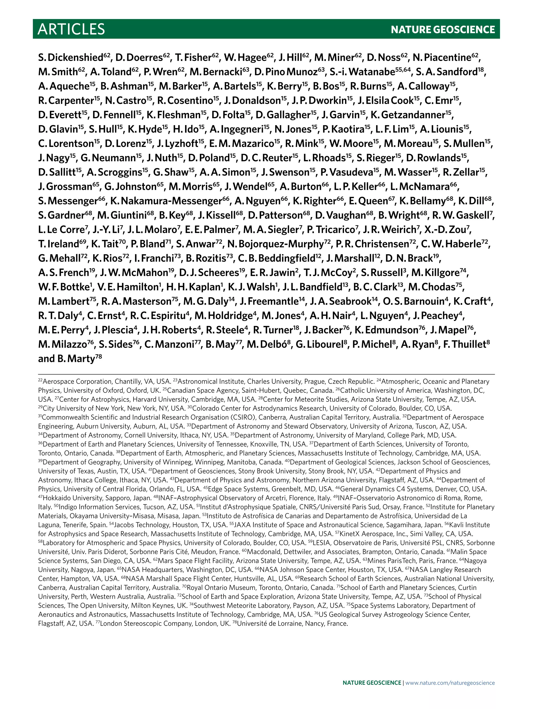 Articles NaTuRE GEOScIEncE
S. Dickenshied62
, D. Doerres62
, T. Fisher62
, W. Hagee62
, J. Hill62
, M. Miner62
, D. Noss62
, N. Piacentine62
,
M. Smith62
, A. Toland62
, P. Wren62
, M. Bernacki63
, D. Pino Munoz63
, S.-i. Watanabe55,64
, S. A. Sandford18
,
A. Aqueche15
, B. Ashman15
, M. Barker15
, A. Bartels15
, K. Berry15
, B. Bos15
, R. Burns15
, A. Calloway15
,
R. Carpenter15
, N. Castro15
, R. Cosentino15
, J. Donaldson15
, J. P. Dworkin15
, J. Elsila Cook15
, C. Emr15
,
D. Everett15
, D. Fennell15
, K. Fleshman15
, D. Folta15
, D. Gallagher15
, J. Garvin15
, K. Getzandanner15
,
D. Glavin15
, S. Hull15
, K. Hyde15
, H. Ido15
, A. Ingegneri15
, N. Jones15
, P. Kaotira15
, L. F. Lim15
, A. Liounis15
,
C. Lorentson15
, D. Lorenz15
, J. Lyzhoft15
, E. M. Mazarico15
, R. Mink15
, W. Moore15
, M. Moreau15
, S. Mullen15
,
J. Nagy15
, G. Neumann15
, J. Nuth15
, D. Poland15
, D. C. Reuter15
, L. Rhoads15
, S. Rieger15
, D. Rowlands15
,
D. Sallitt15
, A. Scroggins15
, G. Shaw15
, A. A. Simon15
, J. Swenson15
, P. Vasudeva15
, M. Wasser15
, R. Zellar15
,
J. Grossman65
, G. Johnston65
, M. Morris65
, J. Wendel65
, A. Burton66
, L. P. Keller66
, L. McNamara66
,
S. Messenger66
, K. Nakamura-Messenger66
, A. Nguyen66
, K. Righter66
, E. Queen67
, K. Bellamy68
, K. Dill68
,
S. Gardner68
, M. Giuntini68
, B. Key68
, J. Kissell68
, D. Patterson68
, D. Vaughan68
, B. Wright68
, R. W. Gaskell7
,
L. Le Corre7
, J.-Y. Li7
, J. L. Molaro7
, E. E. Palmer7
, M. A. Siegler7
, P. Tricarico7
, J. R. Weirich7
, X.-D. Zou7
,
T. Ireland69
, K. Tait70
, P. Bland71
, S. Anwar72
, N. Bojorquez-Murphy72
, P. R. Christensen72
, C. W. Haberle72
,
G. Mehall72
, K. Rios72
, I. Franchi73
, B. Rozitis73
, C. B. Beddingfield12
, J. Marshall12
, D. N. Brack19
,
A. S. French19
, J. W. McMahon19
, D. J. Scheeres19
, E. R. Jawin2
, T. J. McCoy2
, S. Russell3
, M. Killgore74
,
W. F. Bottke1
, V. E. Hamilton1
, H. H. Kaplan1
, K. J. Walsh1
, J. L. Bandfield13
, B. C. Clark13
, M. Chodas75
,
M. Lambert75
, R. A. Masterson75
, M. G. Daly14
, J. Freemantle14
, J. A. Seabrook14
, O. S. Barnouin4
, K. Craft4
,
R. T. Daly4
, C. Ernst4
, R. C. Espiritu4
, M. Holdridge4
, M. Jones4
, A. H. Nair4
, L. Nguyen4
, J. Peachey4
,
M. E. Perry4
, J. Plescia4
, J. H. Roberts4
, R. Steele4
, R. Turner18
, J. Backer76
, K. Edmundson76
, J. Mapel76
,
M. Milazzo76
, S. Sides76
, C. Manzoni77
, B. May77
, M. Delbó8
, G. Libourel8
, P. Michel8
, A. Ryan8
, F. Thuillet8
and B. Marty78
22
Aerospace Corporation, Chantilly, VA, USA. 23
Astronomical Institute, Charles University, Prague, Czech Republic. 24
Atmospheric, Oceanic and Planetary
Physics, University of Oxford, Oxford, UK. 25
Canadian Space Agency, Saint-Hubert, Quebec, Canada. 26
Catholic University of America, Washington, DC,
USA. 27
Center for Astrophysics, Harvard University, Cambridge, MA, USA. 28
Center for Meteorite Studies, Arizona State University, Tempe, AZ, USA.
29
City University of New York, New York, NY, USA. 30
Colorado Center for Astrodynamics Research, University of Colorado, Boulder, CO, USA.
31
Commonwealth Scientific and Industrial Research Organisation (CSIRO), Canberra, Australian Capital Territory, Australia. 32
Department of Aerospace
Engineering, Auburn University, Auburn, AL, USA. 33
Department of Astronomy and Steward Observatory, University of Arizona, Tuscon, AZ, USA.
34
Department of Astronomy, Cornell University, Ithaca, NY, USA. 35
Department of Astronomy, University of Maryland, College Park, MD, USA.
36
Department of Earth and Planetary Sciences, University of Tennessee, Knoxville, TN, USA. 37
Department of Earth Sciences, University of Toronto,
Toronto, Ontario, Canada. 38
Department of Earth, Atmospheric, and Planetary Sciences, Massachusetts Institute of Technology, Cambridge, MA, USA.
39
Department of Geography, University of Winnipeg, Winnipeg, Manitoba, Canada. 40
Department of Geological Sciences, Jackson School of Geosciences,
University of Texas, Austin, TX, USA. 41
Department of Geosciences, Stony Brook University, Stony Brook, NY, USA. 42
Department of Physics and
Astronomy, Ithaca College, Ithaca, NY, USA. 43
Department of Physics and Astronomy, Northern Arizona University, Flagstaff, AZ, USA. 44
Department of
Physics, University of Central Florida, Orlando, FL, USA. 45
Edge Space Systems, Greenbelt, MD, USA. 46
General Dynamics C4 Systems, Denver, CO, USA.
47
Hokkaido University, Sapporo, Japan. 48
INAF–Astrophysical Observatory of Arcetri, Florence, Italy. 49
INAF–Osservatorio Astronomico di Roma, Rome,
Italy. 50
Indigo Information Services, Tucson, AZ, USA. 51
Institut d’Astrophysique Spatiale, CNRS/Université Paris Sud, Orsay, France. 52
Institute for Planetary
Materials, Okayama University–Misasa, Misasa, Japan. 53
Instituto de Astrofísica de Canarias and Departamento de Astrofísica, Universidad de La
Laguna, Tenerife, Spain. 54
Jacobs Technology, Houston, TX, USA. 55
JAXA Institute of Space and Astronautical Science, Sagamihara, Japan. 56
Kavli Institute
for Astrophysics and Space Research, Massachusetts Institute of Technology, Cambridge, MA, USA. 57
KinetX Aerospace, Inc., Simi Valley, CA, USA.
58
Laboratory for Atmospheric and Space Physics, University of Colorado, Boulder, CO, USA. 59
LESIA, Observatoire de Paris, Université PSL, CNRS, Sorbonne
Université, Univ. Paris Diderot, Sorbonne Paris Cité, Meudon, France. 60
Macdonald, Dettwiler, and Associates, Brampton, Ontario, Canada. 61
Malin Space
Science Systems, San Diego, CA, USA. 62
Mars Space Flight Facility, Arizona State University, Tempe, AZ, USA. 63
Mines ParisTech, Paris, France. 64
Nagoya
University, Nagoya, Japan. 65
NASA Headquarters, Washington, DC, USA. 66
NASA Johnson Space Center, Houston, TX, USA. 67
NASA Langley Research
Center, Hampton, VA, USA. 68
NASA Marshall Space Flight Center, Huntsville, AL, USA. 69
Research School of Earth Sciences, Australian National University,
Canberra, Australian Capital Territory, Australia. 70
Royal Ontario Museum, Toronto, Ontario, Canada. 71
School of Earth and Planetary Sciences, Curtin
University, Perth, Western Australia, Australia. 72
School of Earth and Space Exploration, Arizona State University, Tempe, AZ, USA. 73
School of Physical
Sciences, The Open University, Milton Keynes, UK. 74
Southwest Meteorite Laboratory, Payson, AZ, USA. 75
Space Systems Laboratory, Department of
Aeronautics and Astronautics, Massachusetts Institute of Technology, Cambridge, MA, USA. 76
US Geological Survey Astrogeology Science Center,
Flagstaff, AZ, USA. 77
London Stereoscopic Company, London, UK. 78
Université de Lorraine, Nancy, France.
Nature Geoscience | www.nature.com/naturegeoscience
 