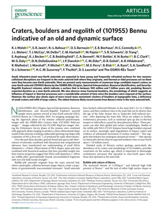 Articles
https://doi.org/10.1038/s41561-019-0326-6
1
Southwest Research Institute, Boulder, CO, USA. 2
Smithsonian Institution National Museum of Natural History, Washington, DC, USA. 3
Lunar and Planetary
Laboratory, University of Arizona, Tucson, AZ, USA. 4
The Johns Hopkins University Applied Physics Laboratory, Laurel, MD, USA. 5
Lockheed Martin Space,
Littleton, CO, USA. 6
Department of Geology, Rowan University, Glassboro, NJ, USA. 7
Planetary Science Institute, Tucson, AZ, USA. 8
Université Côte d’Azur,
Observatoire de la Côte d’Azur, CNRS, Laboratoire Lagrange, Nice, France. 9
Department of Aerospace Engineering, University of Maryland, College Park, MD,
USA. 10
INAF–Osservatorio Astronomico di Padova, Padova, Italy. 11
Hawaiʻi Institute of Geophysics and Planetology, University of Hawaiʻi at Mānoa, Honolulu,
HI, USA. 12
SETI Institute, Mountain View, CA, USA. 13
Space Science Institute, Boulder, CO, USA. 14
The Centre for Research in Earth and Space Science,
York University, Toronto, Ontario, Canada. 15
NASA Goddard Space Flight Center, Greenbelt, MD, USA. 16
Jet Propulsion Laboratory, California Institute of
Technology, Pasadena, CA, USA. 17
Department of Geoscience, University of Calgary, Calgary, AB, Canada. 18
NASA Ames Research Center, Moffett Field, CA,
USA. 19
Smead Department of Aerospace Engineering, University of Colorado, Boulder, CO, USA. 20
Department of Earth, Ocean and Atmospheric Sciences,
University of British Columbia, Vancouver, British Columbia, Canada. 21
A list of participants and their affiliations appears in the online version of the paper.
*e-mail: kwalsh@boulder.swri.edu
N
ASA’s OSIRIS-REx (Origins, Spectral Interpretation, Resource
Identification, and Security-Regolith Explorer) asteroid
sample return mission arrived at near-Earth asteroid (NEA)
(101955) Bennu on 3 December 2018. An imaging campaign dur-
ing the Approach phase of the mission collected panchromatic
images with the OSIRIS-REx Camera Suite (OCAMS) PolyCam
imager1–3
. Images collected by the OCAMS MapCam imager1
dur-
ing the Preliminary Survey phase of the mission were combined
with approach-phase imaging to produce a three-dimensional shape
model of the asteroid, revealing a spheroidal spinning-top shape with
a diameter of 492 ± 20 m (ref. 4
), as predicted by radar observations5
.
Over the past three decades, ground-based and spacecraft obser-
vations of asteroids, combined with theoretical and computational
advances, have transformed our understanding of small NEAs
(diameters <~10 km). Observations of NEA shapes, spins and sizes
combined with theoretical analyses that have provided insight into
their interior properties suggest that NEAs with diameters >~200 m
are ‘rubble piles’: gravitationally bound, unconsolidated fragments
with very low bulk tensile strength6,7
.
Rubble-pile asteroids originate from the main asteroid belt,
where catastrophic collisions between larger objects create a popu-
lation of gravitationally reaccumulated remnants8
. Small asteroids
have limited collisional lifetimes in the main belt (~0.1 to 1 billion
years), and their residence time in the main belt can be shorter than
the age of the Solar System due to Yarkovsky drift-induced ejec-
tion9
. After departing the main belt, NEAs are subject to further
evolutionary processes, such as rotational spin-up due to thermal
torques or tidal effects caused by close planetary flybys7
. These pro-
cesses can alter their global and surface morphologies. Studies of
the rubble-pile NEA (25143) Itokawa found large boulders exposed
on its surface, seemingly rapid degradation of impact craters and
evidence of substantial movement of surface material10
. This sug-
gests that Itokawa has undergone dynamical events10–12
that operate
on timescales shorter than its expected residence time in near-Earth
space (~10 million years)7
.
Detailed study of Bennu’s surface geology, particularly the
abundance of its craters and morphology of its boulders, provides
constraints on the surface age, which is important to disentangle
evolutionary processes that operated in near-Earth space from
those that operated in the main belt.
Rubble-pile nature of Bennu
The measured density of 1,190 kg m−3
and inferred high bulk
porosity of Bennu4,13
and the lack of either high surface slopes or
Craters, boulders and regolith of (101955) Bennu
indicative of an old and dynamic surface
K. J. Walsh   1
*, E. R. Jawin2
, R.-L. Ballouz   3
, O. S. Barnouin   4
, E. B. Bierhaus5
, H. C. Connolly Jr. 6
,
J. L. Molaro7
, T. J. McCoy2
, M. Delbo’8
, C. M. Hartzell   9
, M. Pajola   10
, S. R. Schwartz3
, D. Trang11
,
E. Asphaug3
, K. J. Becker   3
, C. B. Beddingfield12
, C. A. Bennett3
, W. F. Bottke1
, K. N. Burke   3
, B. C. Clark13
,
M. G. Daly   14
, D. N. DellaGiustina   3
, J. P. Dworkin   15
, C. M. Elder16
, D. R. Golish3
, A. R. Hildebrand17
,
R. Malhotra3
, J. Marshall12
, P. Michel   8
, M. C. Nolan   3
, M. E. Perry4
, B. Rizk   3
, A. Ryan8
, S. A. Sandford18
,
D. J. Scheeres   19
, H. C. M. Susorney20
, F. Thuillet8
, D. S. Lauretta3
and The OSIRIS-REx Team21
Small, kilometre-sized near-Earth asteroids are expected to have young and frequently refreshed surfaces for two reasons:
collisional disruptions are frequent in the main asteroid belt where they originate, and thermal or tidal processes act on them
once they become near-Earth asteroids. Here we present early measurements of numerous large candidate impact craters on
near-Earth asteroid (101955) Bennu by the OSIRIS-REx (Origins, Spectral Interpretation, Resource Identification, and Security-
Regolith Explorer) mission, which indicate a surface that is between 100 million and 1 billion years old, predating Bennu’s
expected duration as a near-Earth asteroid. We also observe many fractured boulders, the morphology of which suggests an
influence of impact or thermal processes over a considerable amount of time since the boulders were exposed at the surface.
However, the surface also shows signs of more recent mass movement: clusters of boulders at topographic lows, a deficiency
of small craters and infill of large craters. The oldest features likely record events from Bennu’s time in the main asteroid belt.
Nature Geoscience | www.nature.com/naturegeoscience
 