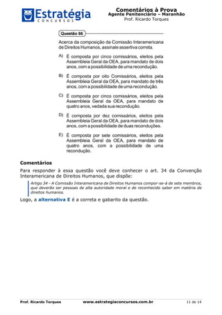 Comentários à Prova
Agente Penitenciário – Maranhão
Prof. Ricardo Torques
Prof. Ricardo Torques www.estrategiaconcursos.com.br 11 de 14
Comentários
Para responder à essa questão você deve conhecer o art. 34 da Convenção
Interamericana de Direitos Humanos, que dispõe:
Artigo 34 - A Comissão Interamericana de Direitos Humanos compor-se-á de sete membros,
que deverão ser pessoas de alta autoridade moral e de reconhecido saber em matéria de
direitos humanos.
Logo, a alternativa E é a correta e gabarito da questão.
 