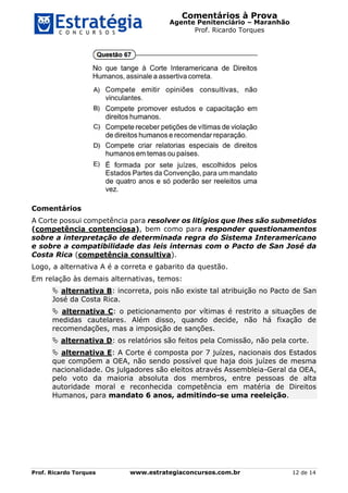 Comentários à Prova
Agente Penitenciário – Maranhão
Prof. Ricardo Torques
Prof. Ricardo Torques www.estrategiaconcursos.com.br 12 de 14
Comentários
A Corte possui competência para resolver os litígios que lhes são submetidos
(competência contenciosa), bem como para responder questionamentos
sobre a interpretação de determinada regra do Sistema Interamericano
e sobre a compatibilidade das leis internas com o Pacto de San José da
Costa Rica (competência consultiva).
Logo, a alternativa A é a correta e gabarito da questão.
Em relação às demais alternativas, temos:
 alternativa B: incorreta, pois não existe tal atribuição no Pacto de San
José da Costa Rica.
 alternativa C: o peticionamento por vítimas é restrito a situações de
medidas cautelares. Além disso, quando decide, não há fixação de
recomendações, mas a imposição de sanções.
 alternativa D: os relatórios são feitos pela Comissão, não pela corte.
 alternativa E: A Corte é composta por 7 juízes, nacionais dos Estados
que compõem a OEA, não sendo possível que haja dois juízes de mesma
nacionalidade. Os julgadores são eleitos através Assembleia-Geral da OEA,
pelo voto da maioria absoluta dos membros, entre pessoas de alta
autoridade moral e reconhecida competência em matéria de Direitos
Humanos, para mandato 6 anos, admitindo-se uma reeleição.
 