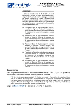 Comentários à Prova
Agente Penitenciário – Maranhão
Prof. Ricardo Torques
Prof. Ricardo Torques www.estrategiaconcursos.com.br 13 de 14
Comentários
Para responder essa questão devemos lembrar do art. 109, §5º, da CF, que trata
do incidente de deslocamento de competência. Confira:
§ 5º Nas hipóteses de grave violação de direitos humanos, o Procurador-Geral da República,
com a finalidade de assegurar o cumprimento de obrigações decorrentes de tratados
internacionais de direitos humanos dos quais o Brasil seja parte, poderá suscitar, perante o
Superior Tribunal de Justiça, em qualquer fase do inquérito ou processo, incidente de
deslocamento de competência para a Justiça Federal.
Logo, a alternativa B é a correta e gabarito da questão.
 