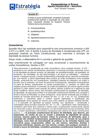Comentários à Prova
Agente Penitenciário – Maranhão
Prof. Ricardo Torques
Prof. Ricardo Torques www.estrategiaconcursos.com.br 14 de 14
Comentários
Questão fácil! Na realidade para respondê-la nem precisaríamos conhecer a ADI
4.277 e a ADPF 132. O direito à busca da felicidade é considerado pelo STF um
postulado implícito ao Texto Constitucional, que maximiza o princípio da
dignidade da pessoa humana.
Desse modo, a alternativa D é a correta e gabarito da questão.
Esse entendimento foi sufragado em caso envolvendo o reconhecimento de
uniões homoafetivas. Decidiu o STF:
“Reconhecimento e qualificação da união homoafetiva como entidade familiar. O STF –
apoiando-se em valiosa hermenêutica construtiva e invocando princípios essenciais (como
os da dignidade da pessoa humana, da liberdade, da autodeterminação, da igualdade, do
pluralismo, da intimidade, da não discriminação e da busca da felicidade) – reconhece
assistir, a qualquer pessoa, o direito fundamental à orientação sexual, havendo proclamado,
por isso mesmo, a plena legitimidade ético-jurídica da união homoafetiva como entidade
familiar, atribuindo-lhe, em consequência, verdadeiro estatuto de cidadania, em ordem a
permitir que se extraiam, em favor de parceiros homossexuais, relevantes consequências
no plano do Direito, notadamente no campo previdenciário, e, também, na esfera das
relações sociais e familiares. A extensão, às uniões homoafetivas, do mesmo regime jurídico
aplicável à união estável entre pessoas de gênero distinto justifica-se e legitima-se pela
direta incidência, dentre outros, dos princípios constitucionais da igualdade, da liberdade,
da dignidade, da segurança jurídica e do postulado constitucional implícito que consagra o
direito à busca da felicidade, os quais configuram, numa estrita dimensão que privilegia o
sentido de inclusão decorrente da própria CR (art. 1º, III, e art. 3º, IV), fundamentos
autônomos e suficientes aptos a conferir suporte legitimador à qualificação das
conjugalidades entre pessoas do mesmo sexo como espécie do gênero entidade familiar.
(...) O postulado da dignidade da pessoa humana, que representa – considerada a
centralidade desse princípio essencial (CF, art. 1º, III) – significativo vetor interpretativo,
verdadeiro valor-fonte que conforma e inspira todo o ordenamento constitucional vigente
em nosso País, traduz, de modo expressivo, um dos fundamentos em que se assenta, entre
nós, a ordem republicana e democrática consagrada pelo sistema de direito constitucional
positivo. (...) O princípio constitucional da busca da felicidade, que decorre, por
implicitude, do núcleo de que se irradia o postulado da dignidade da pessoa
humana, assume papel de extremo relevo no processo de afirmação, gozo e
expansão dos direitos fundamentais, qualificando-se, em função de sua própria
teleologia, como fator de neutralização de práticas ou de omissões lesivas cuja
ocorrência possa comprometer, afetar ou, até mesmo, esterilizar direitos e
franquias individuais. Assiste, por isso mesmo, a todos, sem qualquer exclusão, o
direito à busca da felicidade, verdadeiro postulado constitucional implícito, que se
 