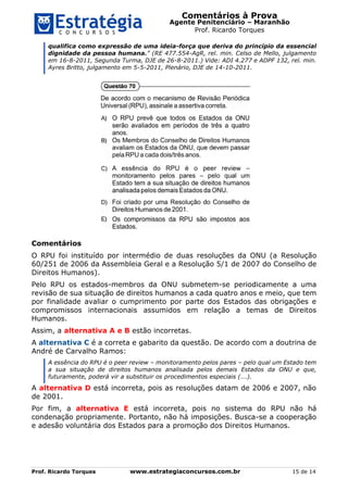 Comentários à Prova
Agente Penitenciário – Maranhão
Prof. Ricardo Torques
Prof. Ricardo Torques www.estrategiaconcursos.com.br 15 de 14
qualifica como expressão de uma ideia-força que deriva do princípio da essencial
dignidade da pessoa humana.” (RE 477.554-AgR, rel. min. Celso de Mello, julgamento
em 16-8-2011, Segunda Turma, DJE de 26-8-2011.) Vide: ADI 4.277 e ADPF 132, rel. min.
Ayres Britto, julgamento em 5-5-2011, Plenário, DJE de 14-10-2011.
Comentários
O RPU foi instituído por intermédio de duas resoluções da ONU (a Resolução
60/251 de 2006 da Assembleia Geral e a Resolução 5/1 de 2007 do Conselho de
Direitos Humanos).
Pelo RPU os estados-membros da ONU submetem-se periodicamente a uma
revisão de sua situação de direitos humanos a cada quatro anos e meio, que tem
por finalidade avaliar o cumprimento por parte dos Estados das obrigações e
compromissos internacionais assumidos em relação a temas de Direitos
Humanos.
Assim, a alternativa A e B estão incorretas.
A alternativa C é a correta e gabarito da questão. De acordo com a doutrina de
André de Carvalho Ramos:
A essência do RPU é o peer review – monitoramento pelos pares – pelo qual um Estado tem
a sua situação de direitos humanos analisada pelos demais Estados da ONU e que,
futuramente, poderá vir a substituir os procedimentos especiais (...).
A alternativa D está incorreta, pois as resoluções datam de 2006 e 2007, não
de 2001.
Por fim, a alternativa E está incorreta, pois no sistema do RPU não há
condenação propriamente. Portanto, não há imposições. Busca-se a cooperação
e adesão voluntária dos Estados para a promoção dos Direitos Humanos.
 