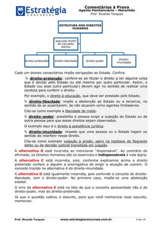 Comentários à Prova
Agente Penitenciário – Maranhão
Prof. Ricardo Torques
Prof. Ricardo Torques www.estrategiaconcursos.com.br 4 de 14
Cada um desses consectários impõe obrigações ao Estado. Confira:
 direito-pretensão: confere-se ao titular o direito a ter alguma coisa
que é devido pelo Estado ou até mesmo por outro particular. Assim, o
Estado (ou esse outro particular) devem agir no sentido de realizar uma
conduta para conferir o direito.
Por exemplo, o direito à educação, que deve ser prestado pelo Estado.
 direito-liberdade: impõe a abstenção ao Estado ou a terceiros, no
sentido de se ausentarem, de não atuarem como agentes limitadores.
Cita-se como exemplo a liberdade de credo.
 direito–poder: possibilita à pessoa exigir a sujeição do Estado ou de
outra pessoa para que esses direitos sejam observados.
O exemplo aqui é o direito à assistência jurídica.
 direito-imunidade: impede que uma pessoa ou o Estado hajam no
sentido de interferir nesse direito.
Cita-se como exemplo vedação à prisão, salvo na hipótese de flagrante
delito ou de decisão judicial transitada em julgado.
A alternativa B está incorreta ao mencionar “dispensável”. Ao contrário do
afirmado, os Direitos Humanos são os essenciais e indispensáveis à vida digna.
A alternativa C está incorreta, pois, conforme explicamos acima o direito
pretensão confere a alguém a prerrogativa de exigir a atuação de outrem. O
conceito trazido na alternativa é do direito-imunidade.
A alternativa D está igualmente incorreta, pois confunde o conceito de direito-
liberdade, com o direito-poder. No primeiro caso, impõe-se uma abstenção
estatal.
O erro da alternativa E está no fato de que o conceito apresentado não é do
direito-poder, mas do direito-pretensão.
Já que a questão cobrou o assunto, para que você memorizar esse assunto,
memorize:
ESTRUTURA DOS DIREITOS
HUMANOS
direito-pretensão direito-liberdade direito-poder
direito-
imunidade
segundo André
de Carvalho
Ramos
 