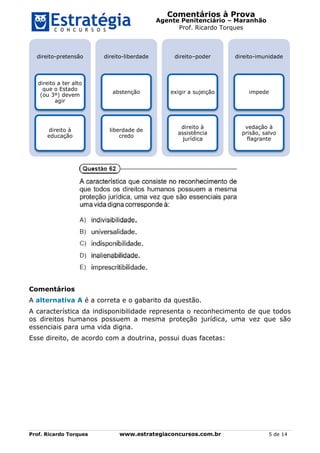 Comentários à Prova
Agente Penitenciário – Maranhão
Prof. Ricardo Torques
Prof. Ricardo Torques www.estrategiaconcursos.com.br 5 de 14
Comentários
A alternativa A é a correta e o gabarito da questão.
A característica da indisponibilidade representa o reconhecimento de que todos
os direitos humanos possuem a mesma proteção jurídica, uma vez que são
essenciais para uma vida digna.
Esse direito, de acordo com a doutrina, possui duas facetas:
direito-pretensão
direito a ter alto
que o Estado
(ou 3º) devem
agir
direito à
educação
direito-liberdade
abstenção
liberdade de
credo
direito–poder
exigir a sujeição
direito à
assistência
jurídica
direito-imunidade
impede
vedação à
prisão, salvo
flagrante
 