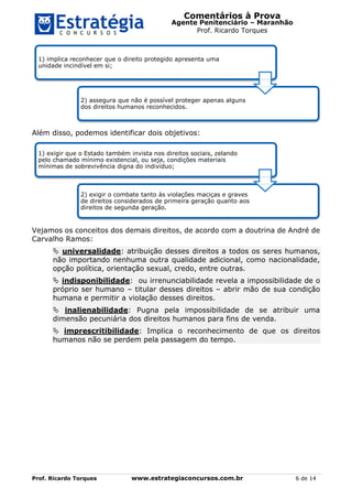 Comentários à Prova
Agente Penitenciário – Maranhão
Prof. Ricardo Torques
Prof. Ricardo Torques www.estrategiaconcursos.com.br 6 de 14
Além disso, podemos identificar dois objetivos:
Vejamos os conceitos dos demais direitos, de acordo com a doutrina de André de
Carvalho Ramos:
 universalidade: atribuição desses direitos a todos os seres humanos,
não importando nenhuma outra qualidade adicional, como nacionalidade,
opção política, orientação sexual, credo, entre outras.
 indisponibilidade: ou irrenunciabilidade revela a impossibilidade de o
próprio ser humano – titular desses direitos – abrir mão de sua condição
humana e permitir a violação desses direitos.
 inalienabilidade: Pugna pela impossibilidade de se atribuir uma
dimensão pecuniária dos direitos humanos para fins de venda.
 imprescritibilidade: Implica o reconhecimento de que os direitos
humanos não se perdem pela passagem do tempo.
1) implica reconhecer que o direito protegido apresenta uma
unidade incindível em si;
2) assegura que não é possível proteger apenas alguns
dos direitos humanos reconhecidos.
1) exigir que o Estado também invista nos direitos sociais, zelando
pelo chamado mínimo existencial, ou seja, condições materiais
mínimas de sobrevivência digna do indivíduo;
2) exigir o combate tanto às violações maciças e graves
de direitos considerados de primeira geração quanto aos
direitos de segunda geração.
 