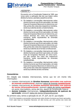 Comentários à Prova
Agente Penitenciário – Maranhão
Prof. Ricardo Torques
Prof. Ricardo Torques www.estrategiaconcursos.com.br 7 de 14
Comentários
Em relação aos tratados internacionais, temos que ter em mente três
informações:
 tratados internacionais de Direitos Humanos aprovados com quórum
de emenda constitucional: possuem status de emenda constitucional;
 tratados internacionais de Direitos Humanos aprovados com quórum
de norma infraconstitucionais: possuem status de norma supralegal,
em ponto intermediário, acima das leis, abaixo da Constituição Federal.
 demais tratados internacionais, independentemente do quórum de
aprovação: possuem status de norma infraconstitucional.
No primeiro caso, temos a aplicação do art. 5º, §3º, da CF, que dispõe:
§ 3º Os tratados e convenções internacionais sobre direitos humanos que forem aprovados,
em cada Casa do Congresso Nacional, em dois turnos, por três quintos dos votos dos
 
