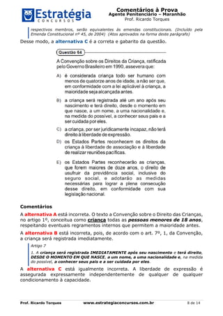 Comentários à Prova
Agente Penitenciário – Maranhão
Prof. Ricardo Torques
Prof. Ricardo Torques www.estrategiaconcursos.com.br 8 de 14
respectivos membros, serão equivalentes às emendas constitucionais. (Incluído pela
Emenda Constitucional nº 45, de 2004) (Atos aprovados na forma deste parágrafo)
Desse modo, a alternativa C é a correta e gabarito da questão.
Comentários
A alternativa A está incorreta. O texto a Convenção sobre o Direito das Crianças,
no artigo 1º, conceitua como criança todas as pessoas menores de 18 anos,
respeitando eventuais regramentos internos que permitem a maioridade antes.
A alternativa B está incorreta, pois, de acordo com o art. 7º, 1, da Convenção,
a criança será registrada imediatamente.
Artigo 7
1. A criança será registrada IMEDIATAMENTE após seu nascimento e terá direito,
DESDE O MOMENTO EM QUE NASCE, a um nome, a uma nacionalidade e, na medida
do possível, a conhecer seus pais e a ser cuidada por eles.
A alternativa C está igualmente incorreta. A liberdade de expressão é
assegurada expressamente independentemente de qualquer de qualquer
condicionamento à capacidade.
 