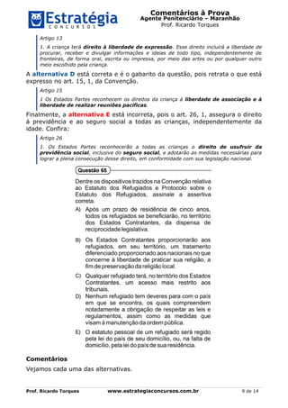 Comentários à Prova
Agente Penitenciário – Maranhão
Prof. Ricardo Torques
Prof. Ricardo Torques www.estrategiaconcursos.com.br 9 de 14
Artigo 13
1. A criança terá direito à liberdade de expressão. Esse direito incluirá a liberdade de
procurar, receber e divulgar informações e ideias de todo tipo, independentemente de
fronteiras, de forma oral, escrita ou impressa, por meio das artes ou por qualquer outro
meio escolhido pela criança.
A alternativa D está correta e é o gabarito da questão, pois retrata o que está
expresso no art. 15, 1, da Convenção.
Artigo 15
1 Os Estados Partes reconhecem os direitos da criança à liberdade de associação e à
liberdade de realizar reuniões pacíficas.
Finalmente, a alternativa E está incorreta, pois o art. 26, 1, assegura o direito
à previdência e ao seguro social a todas as crianças, independentemente da
idade. Confira:
Artigo 26
1. Os Estados Partes reconhecerão a todas as crianças o direito de usufruir da
previdência social, inclusive do seguro social, e adotarão as medidas necessárias para
lograr a plena consecução desse direito, em conformidade com sua legislação nacional.
Comentários
Vejamos cada uma das alternativas.
 