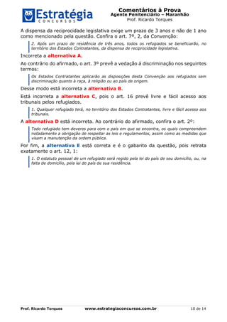 Comentários à Prova
Agente Penitenciário – Maranhão
Prof. Ricardo Torques
Prof. Ricardo Torques www.estrategiaconcursos.com.br 10 de 14
A dispensa da reciprocidade legislativa exige um prazo de 3 anos e não de 1 ano
como mencionado pela questão. Confira o art. 7º, 2, da Convenção:
2. Após um prazo de residência de três anos, todos os refugiados se beneficiarão, no
território dos Estados Contratantes, da dispensa de reciprocidade legislativa.
Incorreta a alternativa A.
Ao contrário do afirmado, o art. 3º prevê a vedação á discriminação nos seguintes
termos:
Os Estados Contratantes aplicarão as disposições desta Convenção aos refugiados sem
discriminação quanto à raça, à religião ou ao país de origem.
Desse modo está incorreta a alternativa B.
Está incorreta a alternativa C, pois o art. 16 prevê livre e fácil acesso aos
tribunais pelos refugiados.
1. Qualquer refugiado terá, no território dos Estados Contratantes, livre e fácil acesso aos
tribunais.
A alternativa D está incorreta. Ao contrário do afirmado, confira o art. 2º:
Todo refugiado tem deveres para com o país em que se encontra, os quais compreendem
notadamente a obrigação de respeitar as leis e regulamentos, assim como as medidas que
visam a manutenção da ordem pública.
Por fim, a alternativa E está correta e é o gabarito da questão, pois retrata
exatamente o art. 12, 1:
1. O estatuto pessoal de um refugiado será regido pela lei do país de seu domicílio, ou, na
falta de domicílio, pela lei do país de sua residência.
 