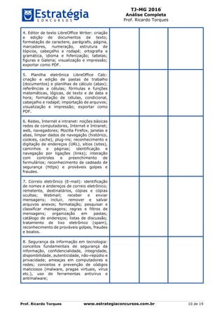 TJ-MG 2016
Análise Completa
Prof. Ricardo Torques
Prof. Ricardo Torques www.estrategiaconcursos.com.br 10 de 19
4. Editor de texto LibreOffice Writer: criação
e edição de documentos de texto;
formatação de caractere, parágrafo, página,
marcadores, numeração, estrutura de
tópicos, cabeçalho e rodapé; ortografia e
gramática, idioma e hifenização; tabelas;
figuras e Galeria; visualização e impressão;
exportar como PDF.
5. Planilha eletrônica LibreOffice Calc:
criação e edição de pastas de trabalho
(documentos) e planilhas de cálculo (abas);
referências a células; fórmulas e funções
matemáticas, lógicas, de texto e de data e
hora; formatação de células, condicional,
cabeçalho e rodapé; importação de arquivos;
visualização e impressão; exportar como
PDF.
6. Redes, Internet e intranet: noções básicas
redes de computadores, Internet e Intranet;
web, navegadores; Mozilla Firefox, janelas e
abas, limpar dados de navegação (histórico,
cookies, cache), plug-ins; reconhecimento e
digitação de endereços (URL), sítios (sites),
caminhos e páginas; identificação e
navegação por ligações (links); interação
com controles e preenchimento de
formulários; reconhecimento de cadeado de
segurança (https) e prováveis golpes e
fraudes.
7. Correio eletrônico (E-mail): identificação
de nomes e endereços de correio eletrônico;
remetente, destinatários, cópias e cópias
ocultas; Webmail; receber e enviar
mensagens; incluir, remover e salvar
arquivos anexos; formatação; pesquisar e
classificar mensagens; regras e filtros de
mensagens; organização em pastas;
catálogo de endereços; listas de discussão;
tratamento de lixo eletrônico (spam),
reconhecimento de prováveis golpes, fraudes
e boatos.
8. Segurança da informação em tecnologia:
conceitos fundamentais de segurança da
informação, confidencialidade, integridade,
disponibilidade, autenticidade, não-repúdio e
privacidade; ameaças em computadores e
redes; conceitos e prevenção de códigos
maliciosos (malware, pragas virtuais, vírus
etc.), uso de ferramentas antivírus e
antimalware;
 