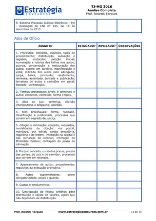 TJ-MG 2016
Análise Completa
Prof. Ricardo Torques
Prof. Ricardo Torques www.estrategiaconcursos.com.br 13 de 19
9. Sistema Processo Judicial Eletrônico - Pje
- Resolução do CNJ nº 185, de 18 de
dezembro de 2013.
Atos de Ofício
ASSUNTO ESTUDADO? REVISADO? OBSERVAÇÕES
1. Processos: conceito, espécies, tipos de
procedimento; distribuição, autuação e
registro; protocolo; petição inicial;
numeração e rubrica das folhas nos autos;
guarda, conservação e restauração dos
autos; exame em cartório, manifestação e
vista; retirada dos autos pelo advogado;
carga, baixa, conclusão, recebimento,
remessa, assentada, juntada e publicação;
lavratura de autos e certidões em geral;
traslado; contestação.
2. Termos processuais cíveis e criminais e
autos: conceitos, conteúdo, forma e tipos.
3. Atos do juiz: sentença, decisão
interlocutória e despacho; acórdão.
4. Atos processuais: forma, nulidade,
classificação e publicidade; processos que
correm em segredo de justiça.
5. Citação e intimação: conceito, requisitos,
modalidades de citação: via postal,
mandado, por edital; cartas precatória,
rogatória e de ordem. Intimação na capital e
nas comarcas do interior; intimação do
Ministério Público; contagem do prazo de
intimação.
6. Prazos: conceito, curso dos prazos, prazos
das partes, do juiz e do servidor, processos
que correm em recessos.
7. Apensamento de autos: procedimento;
requisitos da execução provisória.
8. Autos suplementares: sobre
obrigatoriedade, peças e guarda.
9. Custas e emolumentos.
10. Distribuição de feitos: critérios para
distribuição e escala de valores, ações que
não dependem de distribuição.
 