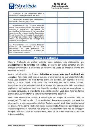 TJ-MG 2016
Análise Completa
Prof. Ricardo Torques
Prof. Ricardo Torques www.estrategiaconcursos.com.br 14 de 19
11. Condição a ser observada para a
distribuição de petição inicial; exceção.
12. Distribuição de feitos por dependência:
conceito e casos em que ocorre.
13. Procedimentos nos Juizados Especiais
Cíveis. Dos atos processuais. Do pedido. Das
citações e intimações. Da revelia. Da
conciliação e do juízo arbitral. Da instrução e
julgamento. Da resposta do réu. Das provas.
Da sentença. Dos embargos de declaração.
Da extinção do processo sem julgamento do
mérito. Do cumprimento de sentença. Das
despesas e honorários.
14. Procedimentos nos Juizados Especiais
Criminais. Da competência e dos atos
processuais. Da fase preliminar. Do
procedimento sumaríssimo. Da execução.
Das despesas processuais.
Plano de estudos
Com a finalidade de melhor orientar seus estudos, nós elaboramos um
planejamento de estudos em ciclos. O estudo por ciclos constitui em um
método proporcional e alternado de estudos de todas as matérias objeto do
certame escolhido.
Assim, inicialmente, você deve delimitar o tempo que você dedicará de
estudos. Feito isso você poderá adaptar o ciclo dentro da sua disponibilidade.
Caso você disponha de mais tempo diário de estudos, por exemplo, 8 horas
diárias, o ciclo ficará mais curto. Se você dispuser de 4 horas diárias,
naturalmente o período do ciclo irá se alongar um pouco mais. Não isso não é
problema, pois cada um tem um ritmo de estudos e um tempo para chegar à
sonhada aprovação. O importante é, decidido estudar, você deve fazer de forma
profissional, aproveitando o tempo da melhor forma possível!
Mais uma observação quanto à delimitação do tempo de estudos. Não se
empolgue! "Eu irei estudar 12 horas diárias!" Pense que o projeto que você irá
desenvolver é um emprego temporário. Registre ponto! Você deve estudar todos
os dias na forma como você estabelecer esse contrato. Não serão admitidas faltas
ou descompromisso. Portanto, não exagere, caso contrário você não irá conseguir
cumprir. Não dar conta do planejamento, além de ser não-cumprimento do ciclo
irá desmotivá-lo.
 