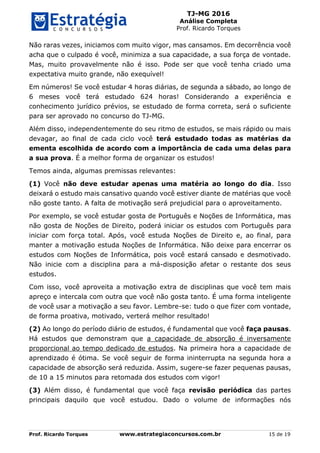 TJ-MG 2016
Análise Completa
Prof. Ricardo Torques
Prof. Ricardo Torques www.estrategiaconcursos.com.br 15 de 19
Não raras vezes, iniciamos com muito vigor, mas cansamos. Em decorrência você
acha que o culpado é você, minimiza a sua capacidade, a sua força de vontade.
Mas, muito provavelmente não é isso. Pode ser que você tenha criado uma
expectativa muito grande, não exequível!
Em números! Se você estudar 4 horas diárias, de segunda a sábado, ao longo de
6 meses você terá estudado 624 horas! Considerando a experiência e
conhecimento jurídico prévios, se estudado de forma correta, será o suficiente
para ser aprovado no concurso do TJ-MG.
Além disso, independentemente do seu ritmo de estudos, se mais rápido ou mais
devagar, ao final de cada ciclo você terá estudado todas as matérias da
ementa escolhida de acordo com a importância de cada uma delas para
a sua prova. É a melhor forma de organizar os estudos!
Temos ainda, algumas premissas relevantes:
(1) Você não deve estudar apenas uma matéria ao longo do dia. Isso
deixará o estudo mais cansativo quando você estiver diante de matérias que você
não goste tanto. A falta de motivação será prejudicial para o aproveitamento.
Por exemplo, se você estudar gosta de Português e Noções de Informática, mas
não gosta de Noções de Direito, poderá iniciar os estudos com Português para
iniciar com força total. Após, você estuda Noções de Direito e, ao final, para
manter a motivação estuda Noções de Informática. Não deixe para encerrar os
estudos com Noções de Informática, pois você estará cansado e desmotivado.
Não inicie com a disciplina para a má-disposição afetar o restante dos seus
estudos.
Com isso, você aproveita a motivação extra de disciplinas que você tem mais
apreço e intercala com outra que você não gosta tanto. É uma forma inteligente
de você usar a motivação a seu favor. Lembre-se: tudo o que fizer com vontade,
de forma proativa, motivado, verterá melhor resultado!
(2) Ao longo do período diário de estudos, é fundamental que você faça pausas.
Há estudos que demonstram que a capacidade de absorção é inversamente
proporcional ao tempo dedicado de estudos. Na primeira hora a capacidade de
aprendizado é ótima. Se você seguir de forma ininterrupta na segunda hora a
capacidade de absorção será reduzida. Assim, sugere-se fazer pequenas pausas,
de 10 a 15 minutos para retomada dos estudos com vigor!
(3) Além disso, é fundamental que você faça revisão periódica das partes
principais daquilo que você estudou. Dado o volume de informações nós
 