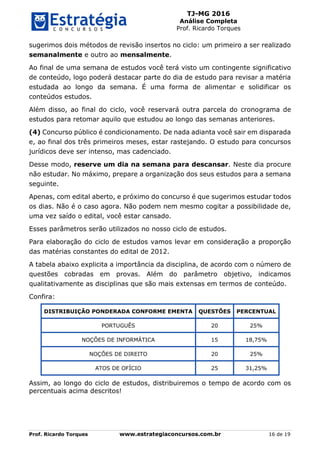 TJ-MG 2016
Análise Completa
Prof. Ricardo Torques
Prof. Ricardo Torques www.estrategiaconcursos.com.br 16 de 19
sugerimos dois métodos de revisão insertos no ciclo: um primeiro a ser realizado
semanalmente e outro ao mensalmente.
Ao final de uma semana de estudos você terá visto um contingente significativo
de conteúdo, logo poderá destacar parte do dia de estudo para revisar a matéria
estudada ao longo da semana. É uma forma de alimentar e solidificar os
conteúdos estudos.
Além disso, ao final do ciclo, você reservará outra parcela do cronograma de
estudos para retomar aquilo que estudou ao longo das semanas anteriores.
(4) Concurso público é condicionamento. De nada adianta você sair em disparada
e, ao final dos três primeiros meses, estar rastejando. O estudo para concursos
jurídicos deve ser intenso, mas cadenciado.
Desse modo, reserve um dia na semana para descansar. Neste dia procure
não estudar. No máximo, prepare a organização dos seus estudos para a semana
seguinte.
Apenas, com edital aberto, e próximo do concurso é que sugerimos estudar todos
os dias. Não é o caso agora. Não podem nem mesmo cogitar a possibilidade de,
uma vez saído o edital, você estar cansado.
Esses parâmetros serão utilizados no nosso ciclo de estudos.
Para elaboração do ciclo de estudos vamos levar em consideração a proporção
das matérias constantes do edital de 2012.
A tabela abaixo explicita a importância da disciplina, de acordo com o número de
questões cobradas em provas. Além do parâmetro objetivo, indicamos
qualitativamente as disciplinas que são mais extensas em termos de conteúdo.
Confira:
DISTRIBUIÇÃO PONDERADA CONFORME EMENTA QUESTÕES PERCENTUAL
PORTUGUÊS 20 25%
NOÇÕES DE INFORMÁTICA 15 18,75%
NOÇÕES DE DIREITO 20 25%
ATOS DE OFÍCIO 25 31,25%
Assim, ao longo do ciclo de estudos, distribuiremos o tempo de acordo com os
percentuais acima descritos!
 