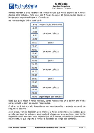 TJ-MG 2016
Análise Completa
Prof. Ricardo Torques
Prof. Ricardo Torques www.estrategiaconcursos.com.br 17 de 19
Vamos montar o ciclo levando em consideração que você disporá de 4 horas
diárias para estudar. Note que são 4 horas líquidas, já descontadas pausas e
tempo para organização pré e pós-estudo.
Na representação diária você terá:
18:45 organização pré-estudo
19:00
1ª HORA DIÁRIA
19:15
19:30
19:45
20:00 pausa
20:15
2ª HORA DIÁRIA
20:30
20:45
21:00
21:15 pausa
21:30
3ª HORA DIÁRIA
21:45
22:00
22:15
22:30 pausa
22:45
4ª HORA DIÁRIA
23:00
23:15
23:30
23:45 organização pós-estudos
Note que para fazer 4 horas líquidas, serão necessários 5h e 15min em média
para executá-lo com as pausas necessárias.
O ciclo será estruturado levando-se em consideração o estudo semanal de
segunda a sábado.
Além disso, vamos destacar, pelo menos, 2 horas adicionais aos sábados para
revisão semanal de estudos. Você poderá ultrapassar esse período, caso tenha
disponibilidade. Também nada impede que você finalize o estudo um pouco antes
do previsto. O que importa é revisar o estudado ao longo das semanas.
 