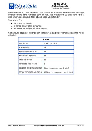 TJ-MG 2016
Análise Completa
Prof. Ricardo Torques
Prof. Ricardo Torques www.estrategiaconcursos.com.br 18 de 19
Ao final do ciclo, reservaremos 1 dia inteiro para revisão do estudado ao longo
do ciclo inteiro para os meses com 30 dias. Nos meses com 31 dias, você fará 2
dias inteiros de revisão. Mais abaixo você vai entender!
Veja como fica:
 94 horas de estudo
 6 horas de revisões semanais
 14 horas de revisão ao final do ciclo
Com alguns ajustes e levando em consideração a proporcionalidade acima, você
estudará:
CICLO
DISCIPLINA HORAS DE ESTUDO
PORTUGUÊS 24
NOÇÕES INFORMÁTICA 18
NOÇÕES DE DIREITO 24
ATOS DE OFÍCIO 30
REVISÕES DE SÁBADO 6
REVISÃO DE FINAL DE CICLO 4 (ou 8 nos meses com 31 dias)
TOTAL ESTUDADO NO CICLO 106 (ou 110 nos meses com 31 dias)
 