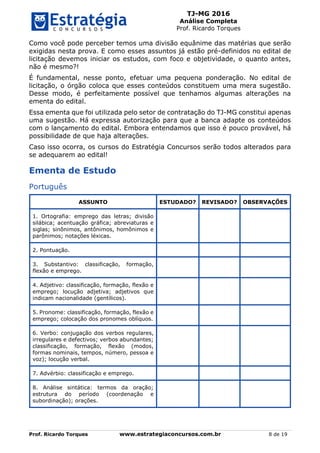 TJ-MG 2016
Análise Completa
Prof. Ricardo Torques
Prof. Ricardo Torques www.estrategiaconcursos.com.br 8 de 19
Como você pode perceber temos uma divisão equânime das matérias que serão
exigidas nesta prova. E como esses assuntos já estão pré-definidos no edital de
licitação devemos iniciar os estudos, com foco e objetividade, o quanto antes,
não é mesmo?!
É fundamental, nesse ponto, efetuar uma pequena ponderação. No edital de
licitação, o órgão coloca que esses conteúdos constituem uma mera sugestão.
Desse modo, é perfeitamente possível que tenhamos algumas alterações na
ementa do edital.
Essa ementa que foi utilizada pelo setor de contratação do TJ-MG constitui apenas
uma sugestão. Há expressa autorização para que a banca adapte os conteúdos
com o lançamento do edital. Embora entendamos que isso é pouco provável, há
possibilidade de que haja alterações.
Caso isso ocorra, os cursos do Estratégia Concursos serão todos alterados para
se adequarem ao edital!
Ementa de Estudo
Português
ASSUNTO ESTUDADO? REVISADO? OBSERVAÇÕES
1. Ortografia: emprego das letras; divisão
silábica; acentuação gráfica; abreviaturas e
siglas; sinônimos, antônimos, homônimos e
parônimos; notações léxicas.
2. Pontuação.
3. Substantivo: classificação, formação,
flexão e emprego.
4. Adjetivo: classificação, formação, flexão e
emprego; locução adjetiva; adjetivos que
indicam nacionalidade (gentílicos).
5. Pronome: classificação, formação, flexão e
emprego; colocação dos pronomes oblíquos.
6. Verbo: conjugação dos verbos regulares,
irregulares e defectivos; verbos abundantes;
classificação, formação, flexão (modos,
formas nominais, tempos, número, pessoa e
voz); locução verbal.
7. Advérbio: classificação e emprego.
8. Análise sintática: termos da oração;
estrutura do período (coordenação e
subordinação); orações.
 