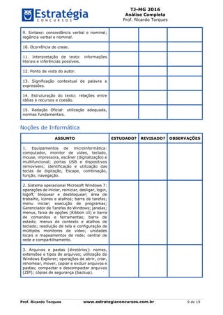 TJ-MG 2016
Análise Completa
Prof. Ricardo Torques
Prof. Ricardo Torques www.estrategiaconcursos.com.br 9 de 19
9. Sintaxe: concordância verbal e nominal;
regência verbal e nominal.
10. Ocorrência de crase.
11. Interpretação de texto: informações
literais e inferências possíveis.
12. Ponto de vista do autor.
13. Significação contextual de palavra e
expressões.
14. Estruturação do texto: relações entre
idéias e recursos e coesão.
15. Redação Oficial: utilização adequada,
normas fundamentais.
Noções de Informática
ASSUNTO ESTUDADO? REVISADO? OBSERVAÇÕES
1. Equipamentos de microinformática:
computador, monitor de vídeo, teclado,
mouse, impressora, escâner (digitalização) e
multifuncional; portas USB e dispositivos
removíveis; identificação e utilização das
teclas de digitação, Escape, combinação,
função, navegação.
2. Sistema operacional Microsoft Windows 7:
operações de iniciar, reiniciar, desligar, login,
logoff, bloquear e desbloquear; área de
trabalho, ícones e atalhos; barra de tarefas;
menu iniciar; execução de programas;
Gerenciador de Tarefas do Windows; janelas;
menus, faixa de opções (Ribbon UI) e barra
de comandos e ferramentas; barra de
estado; menus de contexto e atalhos de
teclado; resolução de tela e configuração de
múltiplos monitores de vídeo; unidades
locais e mapeamentos de rede; central de
rede e compartilhamento.
3. Arquivos e pastas (diretórios): nomes,
extensões e tipos de arquivos; utilização do
Windows Explorer; operações de abrir, criar,
renomear, mover, copiar e excluir arquivos e
pastas; compactar e descompactar arquivos
(ZIP); cópias de segurança (backup).
 