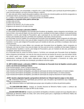 II - incumbe promover, com exclusividade, o inquérito civil e a ação civil pública, para a proteção do patrimônio público e
social, do meio ambiente e de outros interesses difusos e coletivos;
lII - cabe zelar pelo efetivo respeito dos poderes públicos e dos serviços de relevância pública aos direitos assegurados na
Constituição Federal, promovendo as medidas necessárias à sua garantia;
IV - é vedada a representação judicial e a consultoria jurídica de entidades públicas.
Analisando-se as asserções acima, pode-se afirmar que:
a) todas estão corretas;
b) todas estão incorretas;
c) apenas as de números I, III e IV estão corretas;
d) apenas as de números II e III estão corretas;

17. (MPT-XII/2005) Assinale a alternativa CORRETA:
a) o Procurador-Geral da República será nomeado pelo Presidente da República, dentre integrantes da Instituição, com
mais de trinta e cinco anos de idade e de cinco anos de carreira, escolhidos em lista tríplice mediante o voto plurinominal,
facultativo e secreto, pelo Colégio de Procuradores, após a aprovação de seu nome pela maioria absoluta do Senado
Federal, para mandato de dois anos, permitida uma recondução, observado o mesmo processo;
b) o Procurador-Geral do Trabalho será nomeado pelo Procurador-Geral da República, dentre integrantes do último grau
da carreira, com mais de trinta e cinco anos de idade, integrantes de lista tríplice escolhida mediante o voto plurinominal,
facultativo e secreto, pelo Colégio de Procuradores para um mandato de dois anos, permitida a recondução, observado o
mesmo processo;
c) o Procurador-Geral da Justiça Militar será nomeado pelo Procurador-Geral da República, dentre integrantes da
Instituição, com mais de trinta e cinco anos de idade e de cinco anos de carreira, escolhidos em lista tríplice mediante o
voto plurinominal, facultativo e secreto, pelo Colégio de Procuradores, para um mandato de dois anos, permitida uma
recondução, observado o mesmo processo;
d) o Procurador-Geral de Justiça do Distrito Federal e Territórios será nomeado pelo Procurador-Geral da República,
dentre integrantes da Instituição, com mais de cinco anos de exercício nas funções da carreira e que não tenham sofrido,
nos últimos quatro anos, qualquer condenação definitiva ou não estejam respondendo a processo penal ou
administrativo, escolhidos em lista tríplice elaborada pelo Colégio de Procuradores e Promotores de Justiça, para
mandato de dois anos, permitida uma recondução, precedida de nova lista tríplice.

18. (MPT-X/2003) Assinale a alternativa CORRETA: A destituição do Procurador-Geral da República somente poderá
ocorrer, nos termos da Constituição Federal:
a) por iniciativa popular, ouvido o Congresso Nacional;
b) por iniciativa dos Membros do Ministério Público Federal;
c) por iniciativa do Presidente da República, precedida de autorização da Câmara dos Deputados em maioria simples;
d) por iniciativa do Presidente da República, precedida de autorização do Senado Federal, em maioria absoluta;
e) por iniciativa do Presidente da República, precedida de autorização do Congresso Nacional em maioria simples;

 (CESPE- Questões adaptadas) Segundo a jurisprudência dominante nos Tribunais Superiores julgue os itens abaixo
____19) O Ministério Público tem legitimidade para promover ação civil pública cujo fundamento seja a ilegalidade de
reajuste de mensalidades escolares.
____ 20) O Ministério Público tem legitimidade para propor ação civil pública em defesa do patrimônio público.

____ 21) (UnB-CESPE/OAB 2008.3) Compete ao Conselho Nacional do Ministério Público receber e conhecer das
reclamações contra membros ou órgãos do MPU ou dos estados.

____22) (UnB-CESPE/OAB 2007.2) Compete ao presidente da República a iniciativa a projeto de lei que disponha sobre a
organização do Ministério Público da União, bem como normas gerais para a organização do Ministério Público dos
estados, do DF e dos territórios.
 