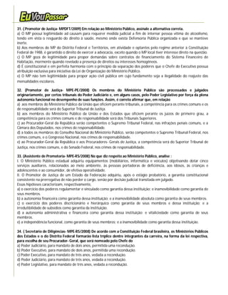 31. ( Promotor de Justiça- MPDFT/2009) Em relação ao Ministério Público, assinale a alternativa correta.
a) O MP possui legitimidade ad causam para requerer medida judicial a fim de internar pessoa vítima de alcoolismo,
tendo em vista o resguardo do direito à saúde, mesmo onde exista Defensoria Pública organizada e que se manteve
inerte.
b) Aos membros do MP do Distrito Federal e Territórios, em atividade e optantes pelo regime anterior à Constituição
Federal de 1988, é garantido o direito de exercer a advocacia, exceto quando o MP local tiver interesse direto na questão.
c) O MP goza de legitimidade para propor demandas sobre contratos de financiamento do Sistema Financeiro de
Habitação, mormente quando revelado a presença de direitos ou interesses homogêneos.
d) É constitucional e em perfeita harmonia com o princípio da separação dos poderes que o Chefe do Executivo possua
atribuição exclusiva para iniciativa da Lei de Organização do Ministério Público.
e) O MP não tem legitimidade para propor ação civil pública em cujo fundamento seja a ilegalidade do reajuste das
mensalidades escolares.

32. (Promotor de Justiça- MPE-PE/2008) Os membros do Ministério Público são processados e julgados
originariamente, por certos tribunais do Poder Judiciário e, em alguns casos, pelo Poder Legislativo por força da plena
autonomia funcional no desempenho de suas funções. Assim, é correto afirmar que, em relação
a) aos membros do Ministério Público da União que oficiem perante tribunais, a competência para os crimes comuns e os
de responsabilidade será do Superior Tribunal de Justiça.
b) aos membros do Ministério Público da União e dos Estados que oficiem perante os juízos de primeiro grau, a
competência para os crimes comuns e de responsabilidade será dos Tribunais Superiores.
c) ao Procurador-Geral da República serão competentes o Supremo Tribunal Federal, nas infrações penais comuns, e a
Câmara dos Deputados, nos crimes de responsabilidade.
d) a todos os membros do Conselho Nacional do Ministério Público, serão competentes o Supremo Tribunal Federal, nos
crimes comuns, e o Congresso Nacional, nos crimes de responsabilidade.
e) ao Procurador-Geral da República e aos Procuradores- Gerais de Justiça, a competência será do Superior Tribunal de
Justiça, nos crimes comuns, e do Senado Federal, nos crimes de responsabilidade.

33. (Assistente de Promotoria- MPE-RS/2008) No que diz respeito ao Ministério Público, analise :
I. O Ministério Público estadual adquiriu equipamentos (mobiliários, informática e veículos) objetivando dotar cinco
serviços auxiliares, relacionados ao meio ambiente, às pessoas portadoras de deficiência, aos idosos, às crianças e
adolescentes e ao consumidor, de efetiva operatividade.
II. O Promotor de Justiça de um Estado da Federação adquiriu, após o estágio probatório, a garantia constitucional
consistente na prerrogativa de não perder o cargo, senão por decisão judicial transitada em julgado.
Essas hipóteses caracterizam, respectivamente,
a) o exercício dos poderes regulamentar e vinculado como garantia dessa instituição; e inamovibilidade como garantia de
seus membros.
b) a autonomia financeira como garantia dessa instituição; e a inamovibilidade absoluta como garantia de seus membros.
c) o exercício dos poderes discricionário e hierárquico como garantia de seus membros e dessa instituição; e a
irredutibilidade de subsídios como garantia da instituição.
d) a autonomia administrativa e financeira como garantia dessa instituição; e vitaliciedade como garantia de seus
membros.
e) a independência funcional, como garantia de seus membros; e a inamovibilidade como garantia dessa instituição.

34. ( Secretário de Diligências- MPE-RS/2008) De acordo com a Constituição Federal brasileira, os Ministérios Públicos
dos Estados e o do Distrito Federal formarão lista tríplice dentre integrantes da carreira, na forma da lei respectiva,
para escolha de seu Procurador- Geral, que será nomeado pelo Chefe do
a) Poder Judiciário, para mandato de dois anos, permitida uma recondução.
b) Poder Executivo, para mandato de dois anos, permitida uma recondução.
c) Poder Executivo, para mandato de três anos, vedada a recondução.
d) Poder Judiciário, para mandato de três anos, vedada a recondução.
e) Poder Legislativo, para mandato de três anos, vedada a recondução.
 