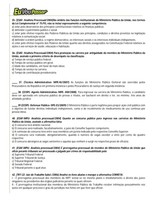 35- (ESAF- Analista Processual/2004)No âmbito das funções institucionais do Ministério Público da União, nos termos
da Lei Complementar nº 75/93, não se inclui expressamente a seguinte competência:
a) zelar pela observância dos princípios constitucionais relativos às finanças públicas.
b) defender o patrimônio público e social.
c) zelar pelo efetivo respeito dos Poderes Públicos da União aos princípios, condições e direitos previstos na legislação
relativos à comunicação social.
d) defender a ordem jurídica, o regime democrático, os interesses sociais e os interesses individuais indisponíveis.
e) zelar pelo efetivo respeito dos Poderes da União quanto aos direitos assegurados na Constituição Federal relativos às
ações e aos serviços de saúde, educação e habitação.

36- (ESAF- Analista Processual/2004) Para promoção na carreira por antiguidade do membro do Ministério Público da
União, assinale o primeiro critério de desempate na classificação.
a) Tempo de serviço público federal.
b) Tempo de serviço público em geral.
c) Idade dos candidatos, em favor do mais idoso.
d) Tempo de serviço na carreira.
e) Tempo de contribuição previdenciária.


____ 37. (Técnico Administrativo- MPE-RJ/2007) As funções do Ministério Público Eleitoral são exercidas pelos
Procuradores da República em primeira instância e pelos Procuradores de Justiça em segunda instância;

____ 38. (CESPE- Agente Administrativo- MPE- AM/2008) Para ingressar na carreira do Ministério Público, o candidato
deve ser aprovado em concurso público de provas e títulos, ser bacharel em direito e ter, no mínimo, três anos de
atividade jurídica.

____ 39 (CESPE- Defensor Público- DPE-ES/2009) O Ministério Público é parte legítima para propor ação civil pública com
o objetivo de tutelar direitos individuais indisponíveis, como o de recebimento de medicamento de uso contínuo por
pessoa idosa.

40. (ESAF-MPU- Analista processual/2004) Quanto ao concurso público para ingresso nas carreiras do Ministério
Público da União, assinale a afirmativa falsa.
a) O concurso terá âmbito nacional.
b) O concurso será realizado, facultativamente, a juízo do Conselho Superior competente.
c) A comissão de concurso terá entre seus membros um jurista indicado pelo respectivo Conselho Superior.
d) O concurso será realizado, obrigatoriamente, quando o número de vagas exceder a vinte por cento do quadro
respectivo.
e) O concurso abrangerá as vagas existentes e aquelas que venham a surgir no respectivo prazo de eficácia.

41. (ESAF-MPU- Analista processual/2004) É prerrogativa processual do membro do Ministério Público da União que
oficie perante tribunais ser processado e julgado por crimes de responsabilidade pelo
a) Supremo Tribunal Federal.
b) Superior Tribunal de Justiça.
c) Tribunal Regional Federal.
d) Senado Federal.
e) Tribunal perante o qual atue.

42. (TRT-22- Juiz do Trabalho Subst./2006) Analise os itens abaixo e marque a alternativa CORRETA:
I - É prerrogativa processual dos membros do MPT sentar-se no mesmo plano e imediatamente à direita dos juízes
singulares ou presidentes dos órgãos judiciários perante os quais oficiem.
II - É prerrogativa institucional dos membros do Ministério Público do Trabalho receber intimação pessoalmente nos
autos em qualquer processo e grau de jurisdição nos feitos em que tiver que oficiar.
 