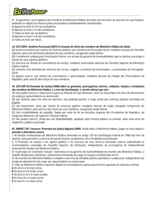 III - As garantias e prerrogativas dos membros do Ministério Público da União são inerentes ao exercício de suas funções,
podendo ser objeto de renúncia pelos procuradores individualmente considerados.
a) Apenas os itens II e III são verdadeiros.
b) Apenas os itens I e II são verdadeiros.
c) Todos os itens são verdadeiros.
d) Apenas os itens I e III são verdadeiros.
e) Todos os itens são falsos.

43. (FCC-MPU- Analista Processual/2007) A remoção de ofício dos membros do Ministério Público da União
(A) ocorrerá somente por motivo de interesse público, por iniciativa do Procurador-Geral, mediante decisão do Conselho
Superior, pelo voto da maioria absoluta de seus membros, assegurada ampla defesa.
(B) é totalmente vedada pela Constituição Federal, em virtude da garantia da inamovibilidade, que se destina a proteger a
função de seus a gentes políticos.
(C) ocorrerá em virtude de conveniência do serviço, mediante autorização expressa do Conselho Superior do Ministério
Público Federal.
(D) somente será admitida por interesse do serviço, exigidas a anuência do interessado e a autorização do Corregedor-
Geral.
(E) poderá ocorrer, por motivo de conveniência e oportunidade, mediante decisão do Colégio dos Procuradores da
República, pelo voto de dois terços de seus membros.

44. (FCC-MP-CE-Promotor de Justiça/2008) Sobre as garantias, prerrogativas, deveres, vedações, funções e atribuições
dos membros do Ministério Público, e a teor da Constituição, é correto afirmar que eles
(A) não podem exercer a advocacia no juízo ou tribunal em que oficiavam, antes de decorridos três anos do afastamento
do cargo por aposentadoria ou exoneração.
(B) são vitalícios após três anos de exercício, não podendo perder o cargo senão por sentença judicial transitada em
julgado.
(C) são inamovíveis, salvo por motivo de interesse público, mediante decisão do órgão colegiado competente do
Ministério Público, pelo voto de dois terços de seus membros, assegurada ampla defesa.
(D) têm irredutibilidade de subsídio, fixado por meio de lei da iniciativa conjunta dos Presidentes da República, do
Congresso Nacional e do Supremo Tribunal Federal.
(E) não podem exercer, ainda que em disponibilidade, qualquer outra função pública ou privada, salvo uma única de
magistério, público ou privado.

45. (MPDFT-28º Concurso- Promotor da Justiça Adjunto/2009) Ainda sobre o Ministério Público, julgue os itens abaixo e
assinale a alternativa correta.
I. As funções institucionais do Ministério Público elencadas no artigo 129 da Constituição Federal de 1988 não têm rol
taxativo, pois permitem o exercício de outras funções compatíveis com a finalidade da Instituição.
II. O Promotor de Justiça é um agente político e no exercício de seus deveres funcionais acha-se subordinado às
recomendações emanadas do Conselho Superior da Instituição, independente da prerrogativa de independência
funcional do membro do Ministério Público.
III. O princípio do “promotor natural” materializa-se na garantia da inamovibilidade do membro do Ministério Público, a
impedir designações aleatórias e afastamento imotivado do cargo ou funções estabelecidas em lei.
IV. Ao membro do Ministério Público é vedado o exercício da atividade político-partidária e a advocacia, independente do
tempo de afastamento do cargo, por aposentadoria ou exoneração.
V. Cabe ao Ministério Público requisitar diligências investigatórias apenas para instruir apuração de natureza criminal.
A Os itens I e II estão certos.
B Os itens II e IV estão certos.
C Os itens II, IV e V estão errados.
D Os itens IV e V estão certos.
E Os itens II e V estão certos.
 