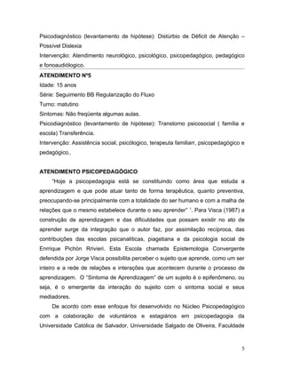 Psicodiagnóstico (levantamento de hipótese): Distúrbio de Déficit de Atenção –
Possível Dislexia
Intervenção: Atendimento neurológico, psicológico, psicopedagógico, pedagógico
e fonoaudiólogico.
ATENDIMENTO Nº5
Idade: 15 anos
Série: Seguimento BB Regularização do Fluxo
Turno: matutino
Sintomas: Não freqüenta algumas aulas.
Psicodiagnóstico (levantamento de hipótese): Transtorno psicosocial ( família e
escola) Transferência.
Intervenção: Assistência social, psicólogico, terapeuta familiarr, psicopedagógico e
pedagógico..


ATENDIMENTO PSICOPEDAGÓGICO
     “Hoje a psicopedagogia está se constituindo como área que estuda a
aprendizagem e que pode atuar tanto de forma terapêutica, quanto preventiva,
preocupando-se principalmente com a totalidade do ser humano e com a malha de
relações que o mesmo estabelece durante o seu aprender” 1. Para Visca (1987) a
construção de aprendizagem e das dificuldades que possam existir no ato de
aprender surge da integração que o autor faz, por assimilação recíproca, das
contribuições das escolas psicanalíticas, piagetiana e da psicologia social de
Enrrique Pichòn Rrivieri. Esta Escola chamada Epistemologia Convergente
defendida por Jorge Visca possibilita perceber o sujeito que aprende, como um ser
inteiro e a rede de relações e interações que acontecem durante o processo de
aprendizagem. O “Sintoma de Aprendizagem” de um sujeito é o epifenômeno, ou
seja, é o emergente da interação do sujeito com o sintoma social e seus
mediadores.
     De acordo com esse enfoque foi desenvolvido no Núcleo Psicopedagógico
com a colaboração de voluntários e estagiários em psicopedagogia da
Universidade Católica de Salvador, Universidade Salgado de Oliveira, Faculdade



                                                                                  5
 