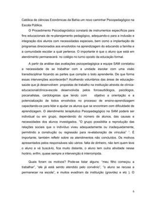 Católica de ciências Econômicas da Bahia um novo caminhar Psicopedagógico na
Escola Pública.
     O Procedimento Psicodiagnóstico constará de instrumentos específicos para
fins educacionais de re-planejamento pedagógico, adequando-o para a inclusão e
integração dos alunos com necessidades especiais, bem como a implantação de
programas direcionados aos envolvidos na aprendizagem do educando a família e
a comunidade escolar a qual pertence. O importante é que o aluno que está em
atendimento permanecerá no colégio no turno oposto da educação formal.

     A partir da análise das avaliações psicopedagógica a equipe SAM constatou
a necessidade de se trabalhar com a unidade escolar com uma visão
transdisciplinar focando as partes que compõe o todo aprendente. De que forma
essas intervenções acontecerão? Acolhendo voluntários das áreas de educação-
saúde que já desenvolvem propostas de trabalho na instituição através de clínica-
educacional/clínica-escola   desenvolvida   pelos   fonoaudiólogos,   psicólogos,
psicanalistas, cardologistas que tendo com          objetivo a orientação e a
potencialização de todos envolvidos no processo de ensino-aprendizagem
capacitando-os para lidar e ajudar os alunos que se encontram com dificuldade de
aprendizagem. O atendimento terapêutico Psicopedagógico na SAM poderá ser
individual ou em grupo, dependendo do número de alunos, das causas e
necessidades dos alunos investigados. ”O grupo possibilita a reprodução das
relações sociais que o indivíduo viveu adequadamente ou inadequadamente,
                                                                            1
permitindo a construção ou regressão para re-elaboração de vínculos”            . É
importante, também refletir sobre os atendimentos não concluídos. Os motivos
apresentados pelos responsáveis são vários: falta de dinheiro, não tem quem leve
o aluno e vá buscá-lo, fica muito distante, o aluno tem outra atividade nesse
horário, enfim, quase sempre a intervenção é interrompida.

     Quais foram os motivos? Pode-se listar alguns: “meu filho começou a
trabalhar”, “ele já está sendo atendido pelo convênio”, “o aluno se recusa a
permanecer na escola”, e muitos evadiram da instituição (gravidez e etc ). O




                                                                                  6
 